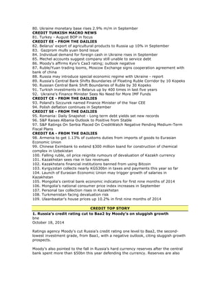80. Ukraine monetary base rises 2.9% m/m in September
CREDIT TURKISH MACRO NEWS
81. Turkey - August BOP in focus
CREDIT EE - FROM THE DAILIES
82. Belarus' export of agricultural products to Russia up 10% in September
83. Gazprom mulls yuan bond issue
84. Individual demand for foreign cash in Ukraine rises in September
85. Mechel accounts suggest company still unable to service debt
86. Moody's affirms Kyiv's Caa3 rating; outlook negative
87. Ruble/Yuan trading looms, Moscow Exchange signs cooperation agreement with
bank of china
88. Russia may introduce special economic regime with Ukraine - report
89. Russia's Central Bank Shifts Boundaries of Floating Ruble Corridor by 10 Kopeks
90. Russian Central Bank Shift Boundaries of Ruble by 30 Kopeks
91. Turkish investments in Belarus up by 400 times in last five years
92. Ukraine's Finance Minister Sees No Need for More IMF Funds
CREDIT CE - FROM THE DAILIES
93. Poland's Szczurek named Finance Minister of the Year CEE
94. Polish deflation continues in September
CREDIT SE - FROM THE DAILIES
95. Romania: Daily Snapshot - Long term debt yields set new records
96. S&P Raises Albania Outlook to Positive from Stable
97. S&P Ratings On Serbia Placed On CreditWatch Negative Pending Medium-Term
Fiscal Plans
CREDIT EA - FROM THE DAILIES
98. Armenia to get 1.13% of customs duties from imports of goods to Eurasian
Economic Union
99. Chinese Eximbank to extend $300 million loand for construction of chemical
complex in Uzbekistan
100. Falling ruble, oil price reignite rumours of devaluation of Kazakh currency
101. Kazakhstan sees rise in tax revenues
102. Kazakhstans financial institutions banned from using Bitcoin
103. Kyrgyzstan collects nearly KGS30bn in taxes and payments this year so far
104. Launch of Eurasian Economic Union may trigger growth of salaries in
Kazakhstan
105. Mongolia's central bank economic indicators for first nine months of 2014
106. Mongolia's national consumer price index increases in September
107. Personal tax collection rises in Kazakhstan
108. Turkmenistan facing devaluation risk
109. Ulaanbaatar's house prices up 10.2% in first nine months of 2014
CREDIT TOP STORY
1. Russia’s credit rating cut to Baa2 by Moody’s on sluggish growth
bne
October 18, 2014
Ratings agency Moody's cut Russia’s credit rating one level to Baa2, the second-
lowest investment grade, from Baa1, with a negative outlook, citing sluggish growth
prospects.
Moody's also pointed to the fall in Russia’s hard currency reserves after the central
bank spent more than $50bn this year defending the currency. Reserves are also
 
