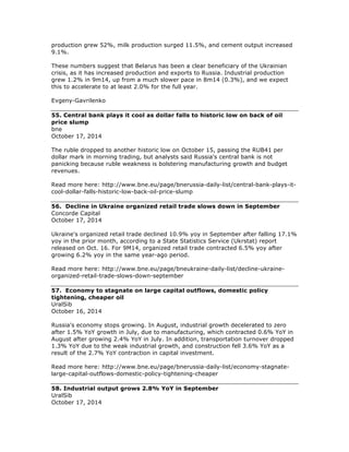 production grew 52%, milk production surged 11.5%, and cement output increased
9.1%.
These numbers suggest that Belarus has been a clear beneficiary of the Ukrainian
crisis, as it has increased production and exports to Russia. Industrial production
grew 1.2% in 9m14, up from a much slower pace in 8m14 (0.3%), and we expect
this to accelerate to at least 2.0% for the full year.
Evgeny-Gavrilenko
55. Central bank plays it cool as dollar falls to historic low on back of oil
price slump
bne
October 17, 2014
The ruble dropped to another historic low on October 15, passing the RUB41 per
dollar mark in morning trading, but analysts said Russia's central bank is not
panicking because ruble weakness is bolstering manufacturing growth and budget
revenues.
Read more here: http://www.bne.eu/page/bnerussia-daily-list/central-bank-plays-it-
cool-dollar-falls-historic-low-back-oil-price-slump
56. Decline in Ukraine organized retail trade slows down in September
Concorde Capital
October 17, 2014
Ukraine's organized retail trade declined 10.9% yoy in September after falling 17.1%
yoy in the prior month, according to a State Statistics Service (Ukrstat) report
released on Oct. 16. For 9M14, organized retail trade contracted 6.5% yoy after
growing 6.2% yoy in the same year-ago period.
Read more here: http://www.bne.eu/page/bneukraine-daily-list/decline-ukraine-
organized-retail-trade-slows-down-september
57. Economy to stagnate on large capital outflows, domestic policy
tightening, cheaper oil
UralSib
October 16, 2014
Russia's economy stops growing. In August, industrial growth decelerated to zero
after 1.5% YoY growth in July, due to manufacturing, which contracted 0.6% YoY in
August after growing 2.4% YoY in July. In addition, transportation turnover dropped
1.3% YoY due to the weak industrial growth, and construction fell 3.6% YoY as a
result of the 2.7% YoY contraction in capital investment.
Read more here: http://www.bne.eu/page/bnerussia-daily-list/economy-stagnate-
large-capital-outflows-domestic-policy-tightening-cheaper
58. Industrial output grows 2.8% YoY in September
UralSib
October 17, 2014
 