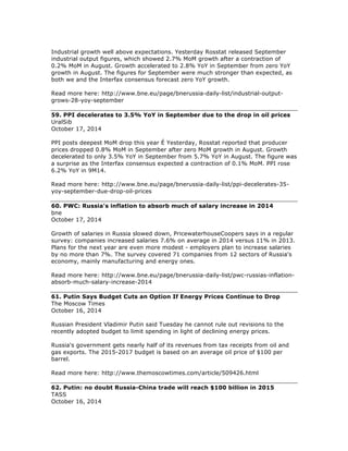 Industrial growth well above expectations. Yesterday Rosstat released September
industrial output figures, which showed 2.7% MoM growth after a contraction of
0.2% MoM in August. Growth accelerated to 2.8% YoY in September from zero YoY
growth in August. The figures for September were much stronger than expected, as
both we and the Interfax consensus forecast zero YoY growth.
Read more here: http://www.bne.eu/page/bnerussia-daily-list/industrial-output-
grows-28-yoy-september
59. PPI decelerates to 3.5% YoY in September due to the drop in oil prices
UralSib
October 17, 2014
PPI posts deepest MoM drop this year É Yesterday, Rosstat reported that producer
prices dropped 0.8% MoM in September after zero MoM growth in August. Growth
decelerated to only 3.5% YoY in September from 5.7% YoY in August. The figure was
a surprise as the Interfax consensus expected a contraction of 0.1% MoM. PPI rose
6.2% YoY in 9M14.
Read more here: http://www.bne.eu/page/bnerussia-daily-list/ppi-decelerates-35-
yoy-september-due-drop-oil-prices
60. PWC: Russia's inflation to absorb much of salary increase in 2014
bne
October 17, 2014
Growth of salaries in Russia slowed down, PricewaterhouseCoopers says in a regular
survey: companies increased salaries 7.6% on average in 2014 versus 11% in 2013.
Plans for the next year are even more modest - employers plan to increase salaries
by no more than 7%. The survey covered 71 companies from 12 sectors of Russia's
economy, mainly manufacturing and energy ones.
Read more here: http://www.bne.eu/page/bnerussia-daily-list/pwc-russias-inflation-
absorb-much-salary-increase-2014
61. Putin Says Budget Cuts an Option If Energy Prices Continue to Drop
The Moscow Times
October 16, 2014
Russian President Vladimir Putin said Tuesday he cannot rule out revisions to the
recently adopted budget to limit spending in light of declining energy prices.
Russia's government gets nearly half of its revenues from tax receipts from oil and
gas exports. The 2015-2017 budget is based on an average oil price of $100 per
barrel.
Read more here: http://www.themoscowtimes.com/article/509426.html
62. Putin: no doubt Russia-China trade will reach $100 billion in 2015
TASS
October 16, 2014
 
