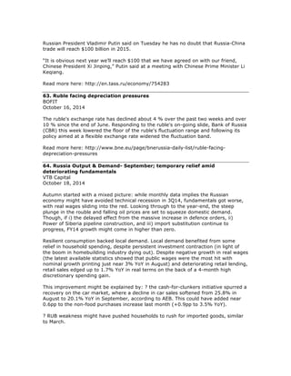 Russian President Vladimir Putin said on Tuesday he has no doubt that Russia-China
trade will reach $100 billion in 2015.
“It is obvious next year we’ll reach $100 that we have agreed on with our friend,
Chinese President Xi Jinping,” Putin said at a meeting with Chinese Prime Minister Li
Keqiang.
Read more here: http://en.tass.ru/economy/754283
63. Ruble facing depreciation pressures
BOFIT
October 16, 2014
The ruble's exchange rate has declined about 4 % over the past two weeks and over
10 % since the end of June. Responding to the ruble's on-going slide, Bank of Russia
(CBR) this week lowered the floor of the ruble's fluctuation range and following its
policy aimed at a flexible exchange rate widened the fluctuation band.
Read more here: http://www.bne.eu/page/bnerussia-daily-list/ruble-facing-
depreciation-pressures
64. Russia Output & Demand- September; temporary relief amid
deteriorating fundamentals
VTB Capital
October 18, 2014
Autumn started with a mixed picture: while monthly data implies the Russian
economy might have avoided technical recession in 3Q14, fundamentals got worse,
with real wages sliding into the red. Looking through to the year-end, the steep
plunge in the rouble and falling oil prices are set to squeeze domestic demand.
Though, if i) the delayed effect from the massive increase in defence orders, ii)
Power of Siberia pipeline construction, and iii) import substitution continue to
progress, FY14 growth might come in higher than zero.
Resilient consumption backed local demand. Local demand benefited from some
relief in household spending, despite persistent investment contraction (in light of
the boom in homebuilding industry dying out). Despite negative growth in real wages
(the latest available statistics showed that public wages were the most hit with
nominal growth printing just near 3% YoY in August) and deteriorating retail lending,
retail sales edged up to 1.7% YoY in real terms on the back of a 4-month high
discretionary spending gain.
This improvement might be explained by: ? the cash-for-clunkers initiative spurred a
recovery on the car market, where a decline in car sales softened from 25.8% in
August to 20.1% YoY in September, according to AEB. This could have added near
0.6pp to the non-food purchases increase last month (+0.9pp to 3.5% YoY).
? RUB weakness might have pushed households to rush for imported goods, similar
to March.
 