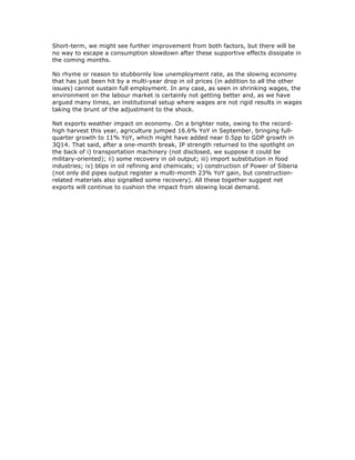 Short-term, we might see further improvement from both factors, but there will be
no way to escape a consumption slowdown after these supportive effects dissipate in
the coming months.
No rhyme or reason to stubbornly low unemployment rate, as the slowing economy
that has just been hit by a multi-year drop in oil prices (in addition to all the other
issues) cannot sustain full employment. In any case, as seen in shrinking wages, the
environment on the labour market is certainly not getting better and, as we have
argued many times, an institutional setup where wages are not rigid results in wages
taking the brunt of the adjustment to the shock.
Net exports weather impact on economy. On a brighter note, owing to the record-
high harvest this year, agriculture jumped 16.6% YoY in September, bringing full-
quarter growth to 11% YoY, which might have added near 0.5pp to GDP growth in
3Q14. That said, after a one-month break, IP strength returned to the spotlight on
the back of i) transportation machinery (not disclosed, we suppose it could be
military-oriented); ii) some recovery in oil output; iii) import substitution in food
industries; iv) blips in oil refining and chemicals; v) construction of Power of Siberia
(not only did pipes output register a multi-month 23% YoY gain, but construction-
related materials also signalled some recovery). All these together suggest net
exports will continue to cushion the impact from slowing local demand.
 