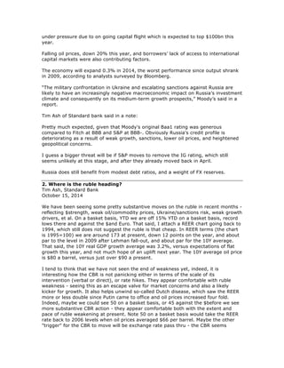 under pressure due to on going capital flight which is expected to top $100bn this
year.
Falling oil prices, down 20% this year, and borrowers’ lack of access to international
capital markets were also contributing factors.
The economy will expand 0.3% in 2014, the worst performance since output shrank
in 2009, according to analysts surveyed by Bloomberg.
“The military confrontation in Ukraine and escalating sanctions against Russia are
likely to have an increasingly negative macroeconomic impact on Russia’s investment
climate and consequently on its medium-term growth prospects,” Moody’s said in a
report.
Tim Ash of Standard bank said in a note:
Pretty much expected, given that Moody's original Baa1 rating was generous
compared to Fitch at BBB and S&P at BBB-. Obviously Russia's credit profile is
deteriorating as a result of weak growth, sanctions, lower oil prices, and heightened
geopolitical concerns.
I guess a bigger threat will be if S&P moves to remove the IG rating, which still
seems unlikely at this stage, and after they already moved back in April.
Russia does still benefit from modest debt ratios, and a weight of FX reserves.
2. Where is the ruble heading?
Tim Ash, Standard Bank
October 15, 2014
We have been seeing some pretty substantive moves on the ruble in recent months -
reflecting $strength, weak oil/commodity prices, Ukraine/sanctions risk, weak growth
drivers, et al. On a basket basis, YTD we are off 15% YTD on a basket basis, record
lows there and against the $and Euro. That said, I attach a REER chart going back to
1994, which still does not suggest the ruble is that cheap. In REER terms (the chart
is 1995=100) we are around 173 at present, down 12 points on the year, and about
par to the level in 2009 after Lehman fall-out, and about par for the 10Y average.
That said, the 10Y real GDP growth average was 3.2%, versus expectations of flat
growth this year, and not much hope of an uplift next year. The 10Y average oil price
is $80 a barrel, versus just over $90 a present.
I tend to think that we have not seen the end of weakness yet, indeed, it is
interesting how the CBR is not panicking either in terms of the scale of its
intervention (verbal or direct), or rate hikes. They appear comfortable with ruble
weakness - seeing this as an escape valve for market concerns and also a likely
kicker for growth. It also helps unwind so-called Dutch disease, which saw the REER
more or less double since Putin came to office and oil prices increased four fold.
Indeed, maybe we could see 50 on a basket basis, or 45 against the $before we see
more substantive CBR action - they appear comfortable both with the extent and
pace of ruble weakening at present. Note 50 on a basket basis would take the REER
rate back to 2006 levels when oil prices averaged $66 per barrel. Maybe the other
"trigger" for the CBR to move will be exchange rate pass thru - the CBR seems
 