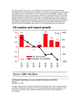 Oil price remains key risk for our RUB37/$ YE14 forecast: Given the aforesaid
considerations, we believe that the market is currently overly pessimistic. We expect
the ruble to return to RUB37/$ by YE14 if oil recovers to $100/bbl; however, each
$10/bbl deviation in the oil price causes a RUB1.5-2.0/$ adjustment in the FX rate.
We also consider a 50bp interest rate hike as a prerequisite for curbing rumors of
capital control. As far as 2015 is concerned, as foreign debt payments are likely to
stay below official guidance of $87bn, and we expect the current account surplus to
be as high as $90bn, we see the ruble fluctuating in the RUB35-40/$ range and
ending the year at RUB38/$, which puts us on the optimistic side of consensus.
70. Russian Spending on Luxury Goods Plummets with Ruble
Reuters
October 15, 2014
A weak ruble and low consumer confidence have taken their toll on Russian luxury
spending, with goods sales down 7% at constant exchange rates and down 18%
at current exchange rates, consultancy Bain & Co said in a report published
on Tuesday.
 