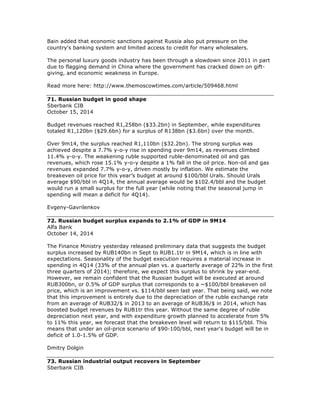 Bain added that economic sanctions against Russia also put pressure on the
country's banking system and limited access to credit for many wholesalers.
The personal luxury goods industry has been through a slowdown since 2011 in part
due to flagging demand in China where the government has cracked down on gift-
giving, and economic weakness in Europe.
Read more here: http://www.themoscowtimes.com/article/509468.html
71. Russian budget in good shape
Sberbank CIB
October 15, 2014
Budget revenues reached R1,258bn ($33.2bn) in September, while expenditures
totaled R1,120bn ($29.6bn) for a surplus of R138bn ($3.6bn) over the month.
Over 9m14, the surplus reached R1,110bn ($32.2bn). The strong surplus was
achieved despite a 7.7% y-o-y rise in spending over 9m14, as revenues climbed
11.4% y-o-y. The weakening ruble supported ruble-denominated oil and gas
revenues, which rose 15.1% y-o-y despite a 1% fall in the oil price. Non-oil and gas
revenues expanded 7.7% y-o-y, driven mostly by inflation. We estimate the
breakeven oil price for this year’s budget at around $100/bbl Urals. Should Urals
average $90/bbl in 4Q14, the annual average would be $102.4/bbl and the budget
would run a small surplus for the full year (while noting that the seasonal jump in
spending will mean a deficit for 4Q14).
Evgeny-Gavrilenkov
72. Russian budget surplus expands to 2.1% of GDP in 9M14
Alfa Bank
October 14, 2014
The Finance Ministry yesterday released preliminary data that suggests the budget
surplus increased by RUB140bn in Sept to RUB1.1tr in 9M14, which is in line with
expectations. Seasonality of the budget execution requires a material increase in
spending in 4Q14 (33% of the annual plan vs. a quarterly average of 22% in the first
three quarters of 2014); therefore, we expect this surplus to shrink by year-end.
However, we remain confident that the Russian budget will be executed at around
RUB300bn, or 0.5% of GDP surplus that corresponds to a ~$100/bbl breakeven oil
price, which is an improvement vs. $114/bbl seen last year. That being said, we note
that this improvement is entirely due to the depreciation of the ruble exchange rate
from an average of RUB32/$ in 2013 to an average of RUB36/$ in 2014, which has
boosted budget revenues by RUB1tr this year. Without the same degree of ruble
depreciation next year, and with expenditure growth planned to accelerate from 5%
to 11% this year, we forecast that the breakeven level will return to $115/bbl. This
means that under an oil-price scenario of $90-100/bbl, next year's budget will be in
deficit of 1.0-1.5% of GDP.
Dmitry Dolgin
73. Russian industrial output recovers in September
Sberbank CIB
 