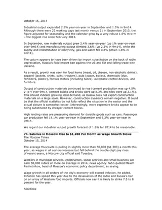 October 16, 2014
Industrial output expanded 2.8% year-on-year in September and 1.5% in 9m14.
Although there were 22 working days last month versus 21 in September 2013, the
figure adjusted for seasonality and the calendar grew by a very robust 1.6% m-o-m
– the biggest rise since February 2012.
In September, raw materials output grew 2.4% year-on-year (up 1% year-on-year
over 9m14) and manufacturing output climbed 3.6% (up 2.3% in 9m14), while the
supply and redistribution of electricity, gas and water fell 0.8% (down 1.8% in
9m14).
The upturn appears to have been driven by import substitution on the back of ruble
depreciation, Russia’s food import ban against the US and EU and falling trade with
Ukraine.
As a result, growth was seen for food items (meat, oil, cheese, non-alcoholic drinks),
apparel (jackets, shirts, suits, trousers), pulp (paper, boxes), chemicals (dye,
fertilizers, plastic), ferrous metals (including tubes), automatic control devices, and
furniture.
Output of construction materials continued to rise (cement production was up 4.5%
y- o-y over 9m14, cement blocks and bricks were up 8.3% and tiles were up 2.1%).
This should indicate growing local demand, as Russia does not export construction
materials on a large scale. However, construction dynamics remain negative. It could
be that the official statistics do not fully reflect the situation in the sector and the
actual picture is somewhat better. Interestingly, more expensive bricks appear to be
being substituted by cheaper cement blocks.
High lending rates are pressuring demand for durable goods such as cars. Passenger
car production fell 18.1% year-on-year in September and 6.2% year-on-year in
9m14.
We regard our industrial output growth forecast of 1.6% for 2014 to be reasonable.
74. Salaries in Moscow Rise to $1,200 Per Month as Wage Growth Slows
The Moscow Times
October 15, 2014
The average Muscovite is pulling in slightly more than 50,000 ($1,200) a month this
year, as wages in all sectors increase but fall behind the double-digit pay rises
of recent years, a Moscow city official said Tuesday.
Workers in municipal services, construction, social services and small business will
earn 50,000 rubles or more on average in 2014, news agency TASS quoted Maxim
Reshetnikov, head of Moscow's economic policy department, as saying.
Wage growth in all sectors of the city's economy will exceed inflation, he added.
Inflation has spiked this year due to the devaluation of the ruble and Russia's ban
on an array of Western food imports. Officials now say it is likely to strike 7.5 to 8
percent for the year.
Facebook
 