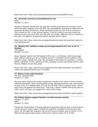 Read more here: http://www.themoscowtimes.com/article/509472.html
75. Ukrainian economy overshadowed by war
OSW
October 17, 2014
Ukraine's financial results over the past few months prove that the economic crisis
which has been ongoing since mid 2012 has exacerbated. According to data from the
Ukrainian Ministry of Economy, Gross Domestic Product for the first six months of
2014 shrank by 3%. In the second quarter, it fell by 4.6%[1] and may further be
reduced by as much as 8-10% over the year as a whole. After the first six months of
this year, the balance of payments deficit reached US$4.3 billion.
Read more here: http://www.bne.eu/page/bneukraine-daily-list/ukrainian-economy-
overshadowed-war
76. Weekly CPI: inflation creeps up and approached 8.2% YoY as of 13
October
VTB Capital
October 17, 2014
News: Rosstat reports that CPI added 0.39% over 1-13 October, with the average
daily inflation ticking up a bit to 0.030% during 7-13 October (from 0.029% in the
previous week). Component-wise, the increases in the prices of cucumbers (+10.9%
WoW), tomatoes (5.7%), gasoline (0.4%), potatoes (2.1%) and cheese (0.5%) were
the key inflation drivers last week.
Read more here: http://www.bne.eu/page/bnerussia-daily-list/weekly-cpi-inflation-
creeps-and-approached-82-yoy-13-october
77. Where is the ruble heading?
Tim Ash, Standard Bank
October 17, 2014
We have been seeing some pretty substantive moves on the ruble in recent months -
reflecting $strength, weak oil/commodity prices, Ukraine/sanctions risk, weak growth
drivers, et al. On a basket basis, YTD we are off 15% YTD on a basket basis, record
lows there and against the $and Euro. That said, I attach a REER chart going back to
1994, which still does not suggest the ruble is that cheap.
Read more here: http://www.bne.eu/page/bnerussia-daily-list/where-ruble-heading
78. Falling imports support Russia’s current account surplus
October 17, 2014
BOFIT
October 17, 2014
Preliminary Central Bank of Russia balance-of-payments figures show a third-quarter
current account surplus again rivalling the quarterly surpluses of the previous two
years. For the past four quarters, the current account surplus rose to nearly 3 % of
GDP and the goods trade surplus continued to hold at nearly 10 % of GDP.
 