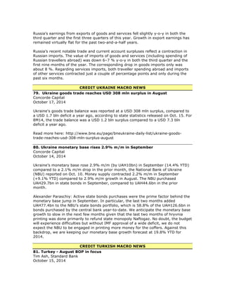 Russia’s earnings from exports of goods and services fell slightly y-o-y in both the
third quarter and the first three quarters of this year. Growth in export earnings has
remained virtually flat for the past two-and-a-half years.
Russia’s recent notable trade and current account surpluses reflect a contraction in
Russian imports. The value of imports of goods and services (including spending of
Russian travellers abroad) was down 6–7 % y-o-y in both the third quarter and the
first nine months of the year. The corresponding drop in goods imports only was
about 8 %. Regarding services imports, both traveller spending abroad and imports
of other services contracted just a couple of percentage points and only during the
past six months.
CREDIT UKRAINE MACRO NEWS
79. Ukraine goods trade reaches USD 308 mln surplus in August
Concorde Capital
October 17, 2014
Ukraine's goods trade balance was reported at a USD 308 mln surplus, compared to
a USD 1.7 bln deficit a year ago, according to state statistics released on Oct. 15. For
8M14, the trade balance was a USD 1.2 bln surplus compared to a USD 7.3 bln
deficit a year ago.
Read more here: http://www.bne.eu/page/bneukraine-daily-list/ukraine-goods-
trade-reaches-usd-308-mln-surplus-august
80. Ukraine monetary base rises 2.9% m/m in September
Concorde Capital
October 14, 2014
Ukraine’s monetary base rose 2.9% m/m (by UAH10bn) in September (14.4% YTD)
compared to a 2.1% m/m drop in the prior month, the National Bank of Ukraine
(NBU) reported on Oct. 10. Money supply contracted 2.2% m/m in September
(+9.1% YTD) compared to 2.9% m/m growth in August. The NBU purchased
UAH29.7bn in state bonds in September, compared to UAH44.6bn in the prior
month.
Alexander Paraschiy: Active state bonds purchases were the prime factor behind the
monetary base jump in September. In particular, the last two months added
UAH77.4bn to the NBU’s state bonds portfolio, which is 58.8% of the UAH126.6bn in
bonds purchased by the central bank year-to-date. We anticipate the monetary base
growth to slow in the next few months given that the last two months of hryvnia
printing was done primarily to refund state monopoly Naftogaz. No doubt, the budget
will experience difficulties but without IMF approval of a wide deficit, we do not
expect the NBU to be engaged in printing more money for the coffers. Against this
backdrop, we are keeping our monetary base growth forecast at 19.8% YTD for
2014.
CREDIT TURKISH MACRO NEWS
81. Turkey - August BOP in focus
Tim Ash, Standard Bank
October 15, 2014
 