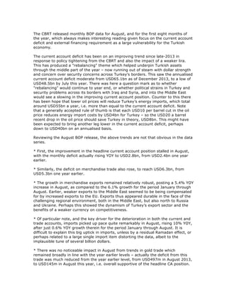 The CBRT released monthly BOP data for August, and for the first eight months of
the year, which always makes interesting reading given focus on the current account
deficit and external financing requirement as a large vulnerability for the Turkish
economy.
The current account deficit has been on an improving trend since late-2013 in
response to policy tightening from the CBRT and also the impact of a weaker lira.
This has produced a "rebalancing" theme which helped underpin Turkish assets
through the middle part of the year – now running out of steam with dollar strength
and concern over security concerns across Turkey’s borders. This saw the annualised
current account deficit moderate from USD65.1bn as of December 2013, to a low of
USD48.5bn by July this year. There was here a question mark as to whether
"rebalancing" would continue to year end, or whether political strains in Turkey and
security problems across its borders with Iraq and Syria, and into the Middle East
would see a slowing in the improving current account position. Counter to this there
has been hope that lower oil prices will reduce Turkey’s energy imports, which total
around USD55bn a year, i.e. more than equal to the current account deficit. Note
that a generally accepted rule of thumb is that each USD10 per barrel cut in the oil
price reduces energy import costs by USD4bn for Turkey – so the USD20 a barrel
recent drop in the oil price should save Turkey in theory, USD8bn. This might have
been expected to bring another leg lower in the current account deficit, perhaps
down to USD40bn on an annualised basis.
Reviewing the August BOP release, the above trends are not that obvious in the data
series.
* First, the improvement in the headline current account position stalled in August,
with the monthly deficit actually rising YOY to USD2.8bn, from USD2.4bn one year
earlier.
* Similarly, the deficit on merchandise trade also rose, to reach USD6.3bn, from
USD5.3bn one year earlier.
* The growth in merchandise exports remained relatively robust, posting a 5.4% YOY
increase in August, as compared to the 6.1% growth for the period January through
August. Earlier, weaker exports to the Middle East seemed to be being compensated
for by increased exports to the EU. Exports thus appeared durable in the face of the
challenging regional environment, both in the Middle East, but also north to Russia
and Ukraine. Perhaps this showed the dynamism of Turkey’s export sector and the
benefits of a weaker currency on competitiveness.
* Of particular note, and the key driver for the deterioration in both the current and
trade accounts, imports picked up pace quite remarkably in August, rising 10% YOY,
after just 0.6% YOY growth therein for the period January through August. It is
difficult to explain this big uptick in imports, unless by a residual Ramadan effect, or
perhaps related to a large single import item distorting the data, albeit to the
implausible tune of several billion dollars.
* There was no noticeable impact in August from trends in gold trade which
remained broadly in line with the year earlier levels – actually the deficit from this
trade was much reduced from the year earlier level, from USD497m in August 2013,
to USD145m in August this year, i.e. overall supportive of the headline CA position.
 