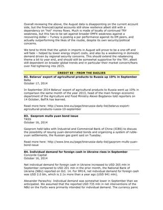 Overall reviewing the above, the August data is disappointing on the current account
side, but the financial/capital accounts still show resilience albeit still with a
dependency on "hot" money flows. Much is made of locally of continued TRY
weakness, but this has to be set against broader EMFX weakness against a
recovering dollar – Turkey is posting a par performance against its EM peers, and
actually outperforming the likes of the rouble, despite its own security/political
concerns.
We tend to think that the uptick in imports in August will prove to be a one-off and
will fade – helped by lower energy import costs, and also by a weakening in domestic
demand driven by regional security concerns. This should extend the rebalancing
theme a bit to year end, and should still be somewhat supportive for the TRY, albeit
still dependent on broader global trends and in particular their market concern/fears
over Fed tightening into 2015.
CREDIT EE - FROM THE DAILIES
82. Belarus' export of agricultural products to Russia up 10% in September
Belta
October 17, 2014
In September 2014 Belarus' export of agricultural products to Russia went up 10% in
comparison the same month of the year 2013, head of the main foreign economic
department of the Agriculture and Food Ministry Alexei Bogdanov told reporters on
14 October, BelTA has learned.
Read more here: http://www.bne.eu/page/bnerussia-daily-list/belarus-export-
agricultural-products-russia-10-september
83. Gazprom mulls yuan bond issue
TASS
October 16, 2014
Gazprom held talks with Industrial and Commercial Bank of China (ICBS) to discuss
the possibility of issuing yuan-denominated bonds and organizing a system of ruble-
yuan settlements, the Russian gas giant said on Tuesday.
Read more here: http://www.bne.eu/page/bnerussia-daily-list/gazprom-mulls-yuan-
bond-issue
84. Individual demand for foreign cash in Ukraine rises in September
Concorde Capital
October 16, 2014
Net individual demand for foreign cash in Ukraine increased to USD 265 mln in
September compared to USD 201 mln in the prior month, the National Bank of
Ukraine (NBU) reported on Oct. 14. For 9M14, net individual demand for foreign cash
was USD 2.0 bln, which is 2.1x more than a year ago (USD 941 mln).
Alexander Paraschiy: Individual demand was somewhat lower in September than we
anticipated. We assumed that the reported USD 735 mln in net interventions of the
NBU on the ForEx were primarily intended for individual demand. The currency panic
 