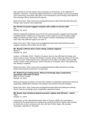 also seemed to promise higher cash purchases by Ukrainians, to be reflected in
statistics. However, it looks like state restrictions on cash foreign currency purchases
(one cannot buy more than USD 200 in one transaction) and a foreign cash deficit at
the exchange offices dampened the figures.
Read more here: http://www.bne.eu/page/bneukraine-daily-list/individual-demand-
foreign-cash-ukraine-rises-september
85. Mechel accounts suggest company still unable to service debt
bne
October 16, 2014
Mechel's belatedly published accounts for the second quarter suggest the financially
troubled Russian metals and mining giant is still unable to service its billion dollar
debts, let alone pay them down. The company remains lossmaking and analysts
warn that only political support can save it.
Read more here: http://www.bne.eu/page/bnerussia-daily-list/mechel-accounts-
suggest-company-still-unable-service-debt
86. Moody's affirms Kyiv's Caa3 rating; outlook negative
Moody’s
October 16, 2014
London, 10 October 2014 - Moody's Investors Service has affirmed its foreign and
local currency issuer ratings and foreign-currency senior unsecured rating on the City
of Kyiv at Caa3, following the city's repayment of its UAH1.125 billion (around $85
million) senior unsecured bonds, which matured on 6 October 2014. The outlook for
the ratings is negative.
Read more here: http://www.bne.eu/page/bneukraine-daily-list/serinus-energy-
boosts-hydrocarbon-production-15-qoq-3q14
87. Ruble/Yuan trading looms, Moscow Exchange signs cooperation
agreement with bank of china
Bank of China Limited
October 16, 2014
Moscow Exchange and Bank of China have signed a cooperation agreement aimed at
expanding collaboration between the Russian and Chinese financial markets.
Read more here: http://www.bne.eu/page/bnerussia-daily-list/rubleyuan-trading-
looms-moscow-exchange-signs-cooperation-agreement-bank
88. Russia may introduce special economic regime with Ukraine - report
TASS
October 17, 2014
A lawmaker of the Liberal Democratic Party of Russia (LDPR) has submitted a
proposal to the government on introducing a special economic regime with Ukraine
to revise the current contracts with Kiev and ban further deals, the Izvestia
newspaper reported on Thursday.
 