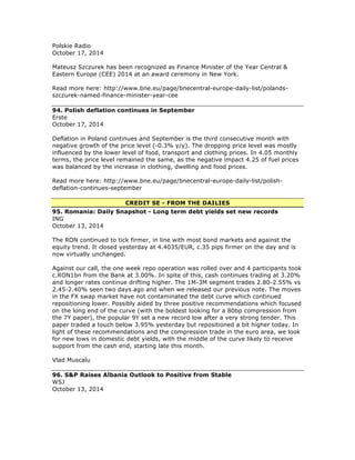 Polskie Radio
October 17, 2014
Mateusz Szczurek has been recognized as Finance Minister of the Year Central &
Eastern Europe (CEE) 2014 at an award ceremony in New York.
Read more here: http://www.bne.eu/page/bnecentral-europe-daily-list/polands-
szczurek-named-finance-minister-year-cee
94. Polish deflation continues in September
Erste
October 17, 2014
Deflation in Poland continues and September is the third consecutive month with
negative growth of the price level (-0.3% y/y). The dropping price level was mostly
influenced by the lower level of food, transport and clothing prices. In 4.05 monthly
terms, the price level remained the same, as the negative impact 4.25 of fuel prices
was balanced by the increase in clothing, dwelling and food prices.
Read more here: http://www.bne.eu/page/bnecentral-europe-daily-list/polish-
deflation-continues-september
CREDIT SE - FROM THE DAILIES
95. Romania: Daily Snapshot - Long term debt yields set new records
ING
October 13, 2014
The RON continued to tick firmer, in line with most bond markets and against the
equity trend. It closed yesterday at 4.4035/EUR, c.35 pips firmer on the day and is
now virtually unchanged.
Against our call, the one week repo operation was rolled over and 4 participants took
c.RON1bn from the Bank at 3.00%. In spite of this, cash continues trading at 3.20%
and longer rates continue drifting higher. The 1M-3M segment trades 2.80-2.55% vs
2.45-2.40% seen two days ago and when we released our previous note. The moves
in the FX swap market have not contaminated the debt curve which continued
repositioning lower. Possibly aided by three positive recommendations which focused
on the long end of the curve (with the boldest looking for a 80bp compression from
the 7Y paper), the popular 9Y set a new record low after a very strong tender. This
paper traded a touch below 3.95% yesterday but repositioned a bit higher today. In
light of these recommendations and the compression trade in the euro area, we look
for new lows in domestic debt yields, with the middle of the curve likely to receive
support from the cash end, starting late this month.
Vlad Muscalu
96. S&P Raises Albania Outlook to Positive from Stable
WSJ
October 13, 2014
 