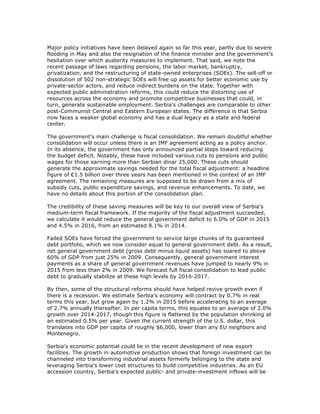 Major policy initiatives have been delayed again so far this year, partly due to severe
flooding in May and also the resignation of the finance minister and the government's
hesitation over which austerity measures to implement. That said, we note the
recent passage of laws regarding pensions, the labor market, bankruptcy,
privatization, and the restructuring of state-owned enterprises (SOEs). The sell-off or
dissolution of 502 non-strategic SOEs will free up assets for better economic use by
private-sector actors, and reduce indirect burdens on the state. Together with
expected public administration reforms, this could reduce the distorting use of
resources across the economy and promote competitive businesses that could, in
turn, generate sustainable employment. Serbia's challenges are comparable to other
post-Communist Central and Eastern European states. The difference is that Serbia
now faces a weaker global economy and has a dual legacy as a state and federal
center.
The government's main challenge is fiscal consolidation. We remain doubtful whether
consolidation will occur unless there is an IMF agreement acting as a policy anchor.
In its absence, the government has only announced partial steps toward reducing
the budget deficit. Notably, these have included various cuts to pensions and public
wages for those earning more than Serbian dinar 25,000. These cuts should
generate the approximate savings needed for the total fiscal adjustment: a headline
figure of €1.5 billion over three years has been mentioned in the context of an IMF
agreement. The remaining measures are supposed to be drawn from a mix of
subsidy cuts, public expenditure savings, and revenue enhancements. To date, we
have no details about this portion of the consolidation plan.
The credibility of these saving measures will be key to our overall view of Serbia's
medium-term fiscal framework. If the majority of the fiscal adjustment succeeded,
we calculate it would reduce the general government deficit to 6.0% of GDP in 2015
and 4.5% in 2016, from an estimated 8.1% in 2014.
Failed SOEs have forced the government to service large chunks of its guaranteed
debt portfolio, which we now consider equal to general government debt. As a result,
net general government debt (gross debt minus liquid assets) has soared to above
60% of GDP from just 25% in 2009. Consequently, general government interest
payments as a share of general government revenues have jumped to nearly 9% in
2015 from less than 2% in 2009. We forecast full fiscal consolidation to lead public
debt to gradually stabilize at these high levels by 2016-2017.
By then, some of the structural reforms should have helped revive growth even if
there is a recession. We estimate Serbia's economy will contract by 0.7% in real
terms this year, but grow again by 1.2% in 2015 before accelerating to an average
of 2.7% annually thereafter. In per capita terms, this equates to an average of 2.0%
growth over 2014-2017, though this figure is flattered by the population shrinking at
an estimated 0.5% per year. Given the current strength of the U.S. dollar, this
translates into GDP per capita of roughly $6,000, lower than any EU neighbors and
Montenegro.
Serbia's economic potential could lie in the recent development of new export
facilities. The growth in automotive production shows that foreign investment can be
channeled into transforming industrial assets formerly belonging to the state and
leveraging Serbia's lower cost structures to build competitive industries. As an EU
accession country, Serbia's expected public- and private-investment inflows will be
 