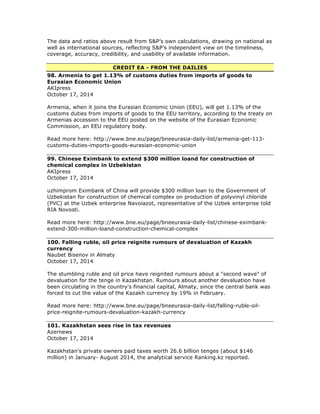 The data and ratios above result from S&P’s own calculations, drawing on national as
well as international sources, reflecting S&P’s independent view on the timeliness,
coverage, accuracy, credibility, and usability of available information.
CREDIT EA - FROM THE DAILIES
98. Armenia to get 1.13% of customs duties from imports of goods to
Eurasian Economic Union
AKIpress
October 17, 2014
Armenia, when it joins the Eurasian Economic Union (EEU), will get 1.13% of the
customs duties from imports of goods to the EEU territory, according to the treaty on
Armenias accession to the EEU posted on the website of the Eurasian Economic
Commission, an EEU regulatory body.
Read more here: http://www.bne.eu/page/bneeurasia-daily-list/armenia-get-113-
customs-duties-imports-goods-eurasian-economic-union
99. Chinese Eximbank to extend $300 million loand for construction of
chemical complex in Uzbekistan
AKIpress
October 17, 2014
uzhimprom Eximbank of China will provide $300 million loan to the Government of
Uzbekistan for construction of chemical complex on production of polyvinyl chloride
(PVC) at the Uzbek enterprise Navoiazot, representative of the Uzbek enterprise told
RIA Novosti.
Read more here: http://www.bne.eu/page/bneeurasia-daily-list/chinese-eximbank-
extend-300-million-loand-construction-chemical-complex
100. Falling ruble, oil price reignite rumours of devaluation of Kazakh
currency
Naubet Bisenov in Almaty
October 17, 2014
The stumbling ruble and oil price have reignited rumours about a "second wave" of
devaluation for the tenge in Kazakhstan. Rumours about another devaluation have
been circulating in the country's financial capital, Almaty, since the central bank was
forced to cut the value of the Kazakh currency by 19% in February.
Read more here: http://www.bne.eu/page/bneeurasia-daily-list/falling-ruble-oil-
price-reignite-rumours-devaluation-kazakh-currency
101. Kazakhstan sees rise in tax revenues
Azernews
October 17, 2014
Kazakhstan's private owners paid taxes worth 26.6 billion tenges (about $146
million) in January- August 2014, the analytical service Ranking.kz reported.
 