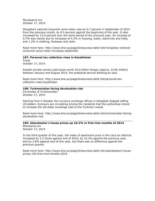 Monstsame.mn
October 17, 2014
Mongolia's national consumer price index rose by 0.7 percent in September of 2014
from the previous month, by 8.5 percent against the beginning of the year. It also
increased by 13.0 percent over the same period of the previous year. An increase of
0.7% was mainly due to increases of 4.2% in housing, water, electricity and fuels,
and 1.2% in clothing, footwear and cloth.
Read more here: http://www.bne.eu/page/bneeurasia-daily-list/mongolias-national-
consumer-price-index-increases-september
107. Personal tax collection rises in Kazakhstan
Trend
October 17, 2014
Kazakh private owners paid taxes worth 26.6 billion tenges (approx. $146 million)
between January and August 2014, the analytical service Ranking.kz said.
Read more here: http://www.bne.eu/page/bneeurasia-daily-list/personal-tax-
collection-rises-kazakhstan
108. Turkmenistan facing devaluation risk
Chronicles of Turkmenistan
October 17, 2014
Starting from 6 October the currency exchange offices in Ashgabat stopped selling
US dollars. Rumours are circulating among the residents that the authorities intend
to increase the US dollar exchange rate to the Turkmen manat.
Read more here: http://www.bne.eu/page/bneeurasia-daily-list/turkmenistan-facing-
devaluation-risk
109. Ulaanbaatar's house prices up 10.2% in first nine months of 2014
Montsame.mn
October 17, 2014
In the third quarter of this year, the index of apartment price in the citys six districts
increased by 2.2 times against end of 2010, by 10.2% against the previous year,
and by 2.8% against end of this year, but there was no difference against the
previous quarter.
Read more here: http://www.bne.eu/page/bneeurasia-daily-list/ulaanbaatars-house-
prices-102-first-nine-months-2014
 