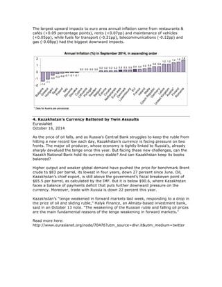 The largest upward impacts to euro area annual inflation came from restaurants &
cafés (+0.09 percentage points), rents (+0.07pp) and maintenance of vehicles
(+0.05pp), while fuels for transport (-0.21pp), telecommunications (-0.12pp) and
gas (-0.08pp) had the biggest downward impacts.
4. Kazakhstan’s Currency Battered by Twin Assaults
EurasiaNet
October 16, 2014
As the price of oil falls, and as Russia’s Central Bank struggles to keep the ruble from
hitting a new record low each day, Kazakhstan’s currency is facing pressure on two
fronts. The major oil producer, whose economy is tightly linked to Russia’s, already
sharply devalued the tenge once this year. But facing these new challenges, can the
Kazakh National Bank hold its currency stable? And can Kazakhstan keep its books
balanced?
Higher output and weaker global demand have pushed the price for benchmark Brent
crude to $83 per barrel, its lowest in four years, down 27 percent since June. Oil,
Kazakhstan’s chief export, is still above the government’s fiscal breakeven point of
$65.5 per barrel, as calculated by the IMF. But it is below $90.6, where Kazakhstan
faces a balance of payments deficit that puts further downward pressure on the
currency. Moreover, trade with Russia is down 22 percent this year.
Kazakhstan’s “tenge weakened in forward markets last week, responding to a drop in
the price of oil and sliding ruble,” Halyk Finance, an Almaty-based investment bank,
said in an October 13 note. “The weakening of the Russian ruble and falling oil prices
are the main fundamental reasons of the tenge weakening in forward markets."
Read more here:
http://www.eurasianet.org/node/70476?utm_source=dlvr.it&utm_medium=twitter
 