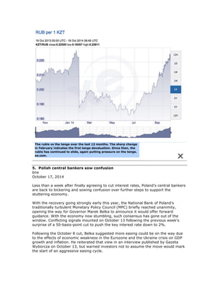 5. Polish central bankers sow confusion
bne
October 17, 2014
Less than a week after finally agreeing to cut interest rates, Poland's central bankers
are back to bickering and sowing confusion over further steps to support the
stuttering economy.
With the recovery going strongly early this year, the National Bank of Poland's
traditionally turbulent Monetary Policy Council (MPC) briefly reached unanimity,
opening the way for Governor Marek Belka to announce it would offer forward
guidance. With the economy now stumbling, such consensus has gone out of the
window. Conflicting signals mounted on October 13 following the previous week's
surprise of a 50-basis-point cut to push the key interest rate down to 2%.
Following the October 8 cut, Belka suggested more easing could be on the way due
to the effects of economic weakness in the Eurozone and the Ukraine crisis on GDP
growth and inflation. He reiterated that view in an interview published by Gazeta
Wyborcza on October 13, but warned investors not to assume the move would mark
the start of an aggressive easing cycle.
 