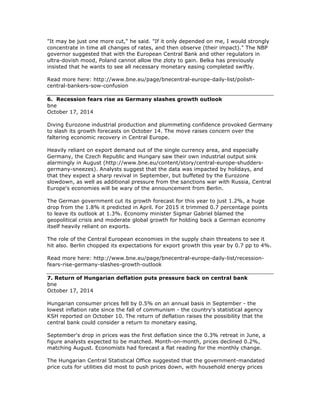 "It may be just one more cut," he said. "If it only depended on me, I would strongly
concentrate in time all changes of rates, and then observe (their impact)." The NBP
governor suggested that with the European Central Bank and other regulators in
ultra-dovish mood, Poland cannot allow the zloty to gain. Belka has previously
insisted that he wants to see all necessary monetary easing completed swiftly.
Read more here: http://www.bne.eu/page/bnecentral-europe-daily-list/polish-
central-bankers-sow-confusion
6. Recession fears rise as Germany slashes growth outlook
bne
October 17, 2014
Diving Eurozone industrial production and plummeting confidence provoked Germany
to slash its growth forecasts on October 14. The move raises concern over the
faltering economic recovery in Central Europe.
Heavily reliant on export demand out of the single currency area, and especially
Germany, the Czech Republic and Hungary saw their own industrial output sink
alarmingly in August (http://www.bne.eu/content/story/central-europe-shudders-
germany-sneezes). Analysts suggest that the data was impacted by holidays, and
that they expect a sharp revival in September, but buffeted by the Eurozone
slowdown, as well as additional pressure from the sanctions war with Russia, Central
Europe's economies will be wary of the announcement from Berlin.
The German government cut its growth forecast for this year to just 1.2%, a huge
drop from the 1.8% it predicted in April. For 2015 it trimmed 0.7 percentage points
to leave its outlook at 1.3%. Economy minister Sigmar Gabriel blamed the
geopolitical crisis and moderate global growth for holding back a German economy
itself heavily reliant on exports.
The role of the Central European economies in the supply chain threatens to see it
hit also. Berlin chopped its expectations for export growth this year by 0.7 pp to 4%.
Read more here: http://www.bne.eu/page/bnecentral-europe-daily-list/recession-
fears-rise-germany-slashes-growth-outlook
7. Return of Hungarian deflation puts pressure back on central bank
bne
October 17, 2014
Hungarian consumer prices fell by 0.5% on an annual basis in September - the
lowest inflation rate since the fall of communism - the country's statistical agency
KSH reported on October 10. The return of deflation raises the possibility that the
central bank could consider a return to monetary easing.
September's drop in prices was the first deflation since the 0.3% retreat in June, a
figure analysts expected to be matched. Month-on-month, prices declined 0.2%,
matching August. Economists had forecast a flat reading for the monthly change.
The Hungarian Central Statistical Office suggested that the government-mandated
price cuts for utilities did most to push prices down, with household energy prices
 
