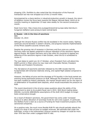 dropping 12%. Portfolio.hu also noted that the introduction of the financial
transaction tax has now dropped out of the 12-month index.
Accompanied by a sharp decline in industrial production growth in August, the return
of deflation moves the focus back towards the Magyar Nemzeti Bank, which at its
monthly meeting on September 23 kept rates steady for the second consecutive
month.
Read more here: http://www.bne.eu/page/bnecentral-europe-daily-list/return-
hungarian-deflation-puts-pressure-back-central-bank
8. Russia - Life in the time of sanctions
RBS
October 15, 2014
Although the Ukraine-Russia conflict has de-escalated in the recent weeks, fighting
continues around Donetsk in eastern Ukraine, and progress towards implementation
of the Minsk ceasefire accords remains slow.
Despite the growing risk of recession in Germany and Euro zone as a whole,
Germany does not appear prepared to discuss relaxation of the sanctions regime
against Russia. We expect Germany and a few other EU countries to oppose any
softening of the sanctions regime in late October, when the EU is scheduled to
review it.
The next dates to watch are 16-17 October, when President Putin will attend the
ASEM summit in Milan where he may meet with Chancellor Merkel, President
Hollande and President Poroshenko.
The 3Q balance-of-payments estimate released by the CBR reveals that the
fundamentals still remained relatively strong, and capital flight abated compared to
1H 2014.
However, the falling oil price and the shortage of FX liquidity in the local market are
exerting strong downward pressure on RUB. Although the drawdown of FX reserves
has been modest by historic standards, the market should watch out for the signs of
re-dollarisation of household bank deposits, which would exacerbate the pressure on
RUB.
The recent downtrend in the oil price raises questions about the ability of the
government to stick to its prudent fiscal rule in 2015. With Brent trading below
$90/bbl, (currently $88/blb)the assumptions of the draft 2015 budget no longer
looks conservative enough.
As a result of Western sanctions, the government has come under increased
pressure to allow allocation of sovereign funds for anti-crisis support. In particular,
the Welfare Fund is seen as a source of funding for fixed investment projects of the
sanctioned companies.
On a positive note, the much more flexible RUB FX rate should partially absorb the
impact of a drop in the oil price on budget revenues. We estimate that under the
RUB float, a drop in the hydrocarbon revenue caused by cheaper oil could be more
than 70% less than under a pegged RUB FX rate.
 