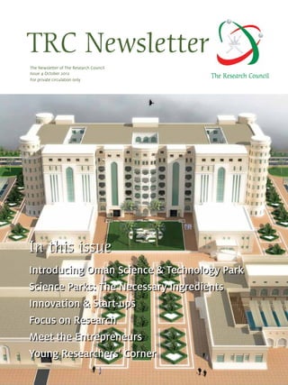 TRC Newsletter
The Research Council
Introducing Oman Science & Technology Park
Science Parks: The Necessary Ingredients
Innovation & Start-ups
Focus on Research
Meet the Entrepreneurs
Young Researchers’ Corner
The Newsletter of The Research Council
Issue 4 October 2012
For private circulation only
In this issue
 