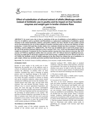 ISSN No. (Print): 0975-1130
ISSN No. (Online): 2249-3239
Effect of substitution of ethanol extract of alfalfa (Medicago sativa)
instead of Antibiotic use in poultry and its impact on liver function
enzymes and weight gain in broiler chickens Rass
A R. Joulideh Pour
Department of Biology,
Islamic Azad University, Arsanjan Branch, Arsanjan, Iran
(Corresponding author: A R. Joulideh Pour)
(Received 20 May, 2015, Accepted 23 July, 2015)
(Published by Research Trend, Website: www.researchtrend.net)
ABSTRACT: In recent years, due to ban or restriction of the use of antibiotics as feed additives in animal
feed, Use of additives such as probiotic and Phytobiotics as replacement combinations of antibiotics, special
attention to the animal husbandry industry and poultry industry has been. Results of some studies carried
out in Iran demonstrate the use of these additives in poultry nutrition order to increase the efficiency of their
production. A total of 60 male Ross broiler chicks were randomly divided into three treatment. Treatments
including : control, alfalfa 0.1%, alfalfa 0.15%. The None type of antibiotic that is used in the project and at
the end of the period of function indicators of liver enzymes (AST, ALT, ALP) was determined and the Body
weight was measured. Treatments for liver function marker enzymes have been shown to increase. But ALP
enzyme at P<0/01was significant andthe other two enzymes AST, ALT did not showed a significant increase.
In terms of weight gain in all groups compared with control group, a significant increase showed in the level
of P<0/001.The alcoholic extract of alfalfa replacing in the dose listed can without the use of antibiotics, to
gain weight, without any metabolic particular problem found during the rearing broiler chickens.
Keywords: The Alcoholic Extract of alfalfa, antibiotics, liver enzymes, weight, broiler chickens.
INTRODUCTION
Results of some studies in the world even in Iran,
Represents the possible use of the additives such as
extracts of medicinal plants in poultry feed in order to
increase the efficiency of produce them. In most
countries, including Iran, there is shortage of animal
protein, and it is significant damage to the health of
human society brings. Shortage of protein in the diet
can reduce the body's resistance to disease in human
and can be workforce reduction, reduce power mental
and physical wellbeing and increase the mortality rates.
Animal protein from milk, eggs, red and white meat
(chicken, fish, and shrimp) provided. Poultry, most
efficient way to convert agricultural byproducts and
waste into meat and eggs for human consumption
Therefore, growing of poultry and increase the products
is one of the most important and the most practical way
the providing of animal protein in our country. The
growing of poultry Industrial is developed, So that it is
able to consume more food with less cost to provide
population of our country. In Iran ready to cook poultry
to produce 2 million ton in years, the seventh of the
world's poultry producers (Al-Kassie, 2009).
MATERIALS AND METHODS
The scientific name of this method, extraction the
method of the solvent couch and solvent use is
industrial methanol 90%. Alfalfa plant at standard
conditions, under the shadow dried and then, extraction
was performed. The extract, by dissolving in water the
chickens were given. In order to solve the extract, the
extract was solved in equal volumes of medical alcohol
and then was dissolved in drinking water the chickens.
A. The plant scientific name
English name of this plant is Alfalfa and/or Lucerne,
and its scientific name is Medicago sativa.
B. Assessment liver Function
The liver, at two levels substances which originate
from the portal circulation removes and metabolizes.
The first level of the physical and Kupffer cells and
Phagocytosis of bacteria leads are done. The second
level of defensive is biochemical. In liver cells, there
are vast enzymes, which exogenous and endogenous
toxins are modified its and metabolites. These reactions
are divided into two major groups: Phase I reactions
include: oxidation, hydroxylation and other catalyze
reactions by Cytochrome p-450, and Reactions of Phase
II, which will be followed by subsequent reaction phase
I, That the products obtained with the other molecules,
Such as: Glucorunic acid, sulfate, amino acids, or
glutathione are conjugate Until increase repel them
(Maass, 2005).
Biological Forum – An International Journal 7(2): 27-30(2015)
 