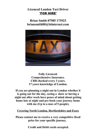 Licenced London Taxi Driver
'FOR HIRE'
Brian Smith 07985 173923
briansmith80@btinternet.com
Fully Licenced.
Comprehensive Insurance.
CRB checked every 3 years.
17 years knowledge of London.
If you are planning a night out in London whether it
is going out for the day, seeing a show or having a
night out after work have peace of mind about getting
home late at night and pre book your journey home
with me (Up to a max of 5 people).
Covering North London, Hertfordshire and Essex
Please contact me to receive a very competitive fixed
price for your specific journey.
Credit and Debit cards accepted.
 