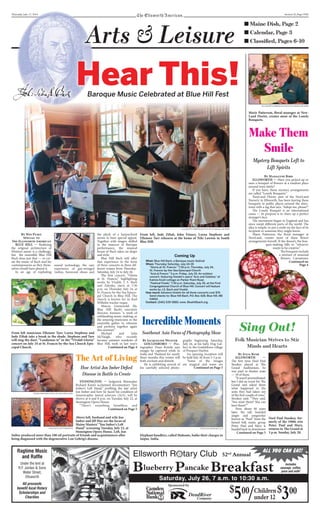 Thursday, July 17, 2014 Section II, Page ONE
■ Maine Dish, Page 2
■ Calendar, Page 3
■ Classiﬁed, Pages 6-10
By Win Pusey
Special to
The Ellsworth American
BLUE HILL — Realizing
the original architecture of
Western music is a challenge,
but the ensemble Blue Hill
Bach does just that — re-cre-
ate the music of Bach and his
contemporaries as they them-
selves would have played it.
In an age of exploding
sound technology, the rare
experience of gut-stringed
violins, boxwood oboes and
the pluck of a harpsichord
seems to have special appeal.
Together with singers skilled
in the nuances of Baroque
performance, the musical
house of Bach takes on shape
and style.
Blue Hill Bach will offer
that experience in the form
of three concerts in three dif-
ferent venues from Thursday-
Saturday, July 24 to July 26.
The first concert, “Gloria
at St. Francis,” highlighting
works by Vivaldi, J. S. Bach
and Zelenka, starts at 7:30
p.m. on Thursday, July 24, at
St. Francis-by-the-Sea Episco-
pal Church in Blue Hill. The
church is known for its Karl
Wilhelm tracker organ.
Marcia Gronewold Sly,
Blue Hill Bach’s executive
director, foresees “a week of
exhilarating music-making, as
the amazing musicians in the
ensemble gather to rehearse
and perform together again
this summer.”
Michael and Julia
McVaugh, who recently
became summer residents of
Blue Hill, took in last year’s
By Madalyne Bird
ELLSWORTH — Have you picked up or
seen a bouquet of flowers at a random place
around town lately?
If you have, those mystery arrangements
are called “Lonely Bouquets.”
NewLand Florist, part of the NewLand
Nursery in Ellsworth, has been leaving these
bouquets in public places around the shire-
town with a tag that says, “Adopt me, please!”
The Lonely Bouquet is an international
cause — its purpose is to cheer up a perfect
stranger’s face.
The movement began in England and has
since swept different parts of the world. The
idea is simple: to put a smile on the face of its
recipient or someone they might know.
Marie Patterson, the floral manager at
NewLand, creates most of these flower
arrangements herself. If she doesn’t, the bou-
quet-making falls to “whoever
wants to be creative.”
The bouquets include
a mixture of seasonal
flowers. Carnations,
ELLSWORTH AMERICAN PHOTO BY MADALYNE BIRD
Marie Patterson, floral manager at New-
Land Florist, creates most of the Lonely
Bouquets.
Make Them
Smile
Mystery Bouquets Left to
Lift Spirits
want
Continued on
Page 4
Arts & Leisure
Hear This!
ELLSWORTH AMERICAN PHOTOS BY MADALYNE BIRD
From left, Jude Ziliak, John Finney, Lorna Stephens and
Ellenore Tarr rehearse at the home of Niki Lawton in South
Blue Hill.
Coming Up
What: Blue Hill Bach, a Baroque music festival
When: Thursday-Saturday, July 24-26
“Gloria at St. Francis:” 7:30 p.m. Thursday, July 24,
St. Francis-by-the-Sea Episcopal Church
“Acis al Fresco:” 5 p.m. Friday, July 25. An outdoor
concert, featuring Handel’s opera “Acis and Galatea,” at
Kalmia Knoll cottage on Parker Point Road.
“Festival Finale,” 7:30 p.m. Saturday, July 26, at the First
Congregational Church of Blue Hill. Concert will feature
works by J.S. Bach and Vivaldi.
How much: Advance tickets for all three concerts cost $75.
Send checks to: Blue Hill Bach, P.O. Box 428, Blue Hill, ME
04614.
Contact: (540) 539-5880, www. Bluehillbach.org.
From left musicians Ellenore Tarr, Lorna Stephens and
Jude Ziliak take a break in the shade. Stephens and Tarr
will sing the duet, “Laudamus te” in the “Vivaldi Gloria”
concert on July 24 at St. Francis by-the-Sea Church Epis-
copal Church.
Baroque Music Celebrated at Blue Hill Fest
Ragtime Music
and Rafﬂe
Under the tent at
R.F. Jordan & Sons
Water Street,
Ellsworth
All proceeds
beneﬁt local Rotary
Scholarships and
Charities
Ellsworth R tary Club 52nd
Annual
Saturday, July 26, 7 a.m. to 10:30 a.m.
Sponsored by
$
500
/ $
300Children
under 12
ALL YOU CAN EAT!
Blueberry Pancake Breakfast Includes
sausage, coffee,
juice and milk!
By Jacqueline Weaver
GOULDSBORO — Pho-
tographer Dean Kotula says
images he captured while in
India and Thailand for nearly
three months this winter will
both enchant and disturb.
He is exhibiting several of
his carefully selected photo-
graphs beginning Saturday,
July 26, at his Salty Dog Gal-
lery in the Gouldsboro village
of Prospect Harbor.
An opening reception will
be held July 26 from 3-5 p.m.
“Some of the images
are magical and some are
By Julia Bush
ELLSWORTH —
The first time Noel Paul
Stookey played at The
Grand Auditorium, he
was paid in theater seats
— 18 of them.
“It wasn’t premeditated,
but I did an event for The
Grand and asked them
what happened to the
seats they had taken out
of the first couple of rows,”
Stookey said. “They said,
‘You want them? You can
have them!’”
Now, about 40 years
later, the tall, bearded
singer and songwriter
known as “Paul” from the
famed folk music group
Peter, Paul and Mary is
headed back to downtown
Sing Out!
Folk Musician Strives to Stir
Minds and Hearts
Noel Paul Stookey, for-
merly of the 1960s trio
Peter, Paul and Mary,
returns to The Grand at
3 p.m. Sunday, July 20.
PHOTO BY DEAN KOTULA
Elephant handlers, called Mahouts, bathe their charges in
Jaipur, India.
Incredible Moments
Southeast Asia Focus of Photography Show
Continued on Page 5
Continued on Page 5
Continued on Page 4
STONINGTON — Sedgwick filmmaker
Richard Kane’s acclaimed documentary “Jon
Imber’s Left Hand,” profiling the late artist
Jon Imber and how he faced his condition of
Amyotrophic lateral sclerosis (ALS), will be
shown at 6 and 8 p.m. on Tuesday, July 22, at
Stonington Opera House.
“There’s something breathless, and
Above left, husband and wife Jon
Imber and Jill Hoy are the focus of
Maine Masters’ “Jon Imber’s Left
Hand” screening Tuesday, July 22, at
Stonington Opera House. Left, Jon
Imber produced more than 100 oil portraits of friends and acquaintances after
being diagnosed with the degenerative Lou Gehrig’s disease.
The Art of Living
How Artist Jon Imber Deﬁed
Disease in Battle to Create
MAINE MASTERS PHOTO BY RICHARD KANE
PHOTOS BY JEFF DWORKSI
Continued on Page 5
 