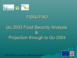 FSAU 2003 Gu Analysis - Preliminary Findings
FSAU/FAOFSAU/FAO
Gu 2003 Food Security AnalysisGu 2003 Food Security Analysis
&&
Projection through to Gu 2004Projection through to Gu 2004
 