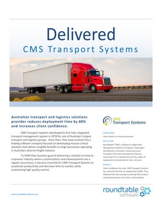 CMS Transport Systems
Australian transport and logistics solutions
provider reduces deployment time by 80%
and increases client confidence.
CMS Transport Systems developed its first fully integrated
transport management system in 1978 for one of Australia’s largest
transport and logistics groups. Since then, they have evolved into a
leading software company focused on developing mission critical
solutions that deliver tangible benefits to large businesses operating
in Australia’s diverse freight industry.
To fulfill their business goal of delivering a solution on time to
a dynamic industry where customizations and enhancements are a
regular occurrence, it became essential for CMS Transport Systems to
accelerate productivity and decrease time to market, while
maintaining high quality control.
www.roundtable-software.com
CHALLENGE
Over-reliance on manual processes.
SOLUTION
Roundtable® TSMS, a Software Configuration
Management solution for Progress® OpenEdge®
development, automates manual processes
throughout the entire development lifecycle,
improving time-to-deployment and the quality of
deployments dramatically for their end users.
BENEFIT
Client confidence has risen. CMS Transports Systems
has reduced their time-to-deployment by 80%. They
dedicate their time savings to evolving their product
and producing even more client customizations.
 