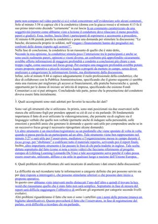 parte non compare nel video perché ci si è voluti concentrare sull’evidenziare solo alcuni contenuti.
Solo al minuto 3:54 si capisce chi è la conduttrice (donna con la giacca rossa) e al minuto 4:13 fa il
suo primo intervento dicendo “certamente” in cui lascia fa un commento caratterizzato da una
soggettività (mentre come abbiamo visto a lezione il conduttore deve rilasciare il meno possibile
pareri e giudizi). Essa, inoltre, lascia liberi i partecipanti di esprimersi e acconsente a procedere.
Al minuto 6:06 prende parola la conduttrice e pone una domanda per stimolare la discussione: “Le
banche, diciamocela proprio in soldoni, nell’erogare i finanziamenti hanno dei pregiudizi nei
confronti delle donne rispetto agli uomini?”.
Nella fase di conclusione, la conduttrice fa un riassunto di quello che è stato detto.
Secondo la mia opinione, la conduttrice stimola poco l’interazione tra le partecipanti e anche se
sono usciti realmente pareri, opinioni e visoni diverse, un confronto più approfondito sicuramente
avrebbe offerto informazioni di maggiore profondità e condotto a conclusioni più chiare e non
troppo vaghe, come successo nel focus group. Per esempio una maggiore profondità avrebbe potuto
creare proposte operative e piccole iniziative legate a progetti da mettere in campo, senza dover
analizzare e categorizzare le informazioni fornite, ma direttamente dalla discussione.
Infine, solo al minuto 8:44 si capisce adeguatamente il ruolo professionale della conduttrice, che
dice di collaborare con la Pubblica Amministrazione, specificando che il giorno seguente ci sarebbe
stata una riunione per migliorare gli accessi ai finanziamenti, alle pratiche burocratiche e, quindi,
opportunità per le donne di iniziare un’attività di impresa, specificando che esistono Fondi
Comunitari a cui si può attingere. Concludendo tale parte, penso che la presentazione del conduttore
doveva essere fatta inizialmente.
5. Quali accorgimenti sono stati adottati per favorire la raccolta dei dati?
Sono vari gli strumenti che si utilizzano. In primis, sono stati posizionati sia due osservatori nella
stanza che utilizzano fogli per prendere appunti su ciò di cui si sta parlando. Di fondamentale
importanza il fatto di aver utilizzato la videoregistrazione, che permette sia di cogliere sia il
linguaggio verbale che quello non verbale (permette anche di indagare sulla personalità, sulle
emozioni e possibili ansie che generano le domande e questo sarà utile per comprendere anche se in
un successivo focus group è necessario riprogettare alcune domande).
Un altro strumento è un microfono/registratore su un piedistallo che viene spostato di volta in volta
quando si passa parola da un partecipante ad un altro. Tale strumento viene ben rappresentato nel
minuto 3:27 e sarà utile per l’osservatore, mediatore e l’organizzazione messa in campo durante il
focus group, per “sbobinare” e codificare tutto il materiale reperito, scrivendo poi il report finale.
Inoltre, altro importante strumento è far passare le frasi di chi parla tradotte in inglese. Tale scelta
dettata soprattutto dal fatto (come si nota a inizio video) che facciamo riferimento al progetto
europeo di Lifelong Learning Leonardo Da Vinci e tale accorgimento serve perché il video possa
essere osservato, utilizzato, diffuso e sia utile in qualsiasi luogo e nazione dell’Unione Europea.
6. Quali problemi dovrà affrontare chi sarà incaricato di analizzare i dati emersi dalla discussione?
La difficoltà sta nel ricondurre tutte le informazioni a categorie definite che poi possono servire sia
per dare risposte a interrogativi, che possono stimolarne ulteriori o che possono dare inizio a
proposte operative.
In questo caso abbiamo visto interventi molto distaccati l’uno dall’altro e quindi il trovare la key
word che riassumano quello che è stato fatto non sarà semplice. Soprattutto in fase di stesura del
report sarà difficile raggiungere l’obbiettivo di unificare gli argomenti per categorie secondo livelli
evolutivi.
Altri problemi riguarderanno il fatto che non ci sono i cartellini con i nomi delle persone (manca un
biglietto identificativo). Questo provocherà il fatto che l’osservatore, in fase di registrazione del
parlato, avrà difficoltà a ricordare chi sta parlando.
 