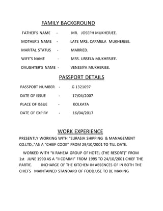 FAMILY BACKGROUND
FATHER’S NAME - MR. JOSEPH MUKHERJEE.
MOTHER’S NAME - LATE MRS. CARMELA MUKHERJEE.
MARITAL STATUS - MARRIED.
WIFE’S NAME - MRS. URSELA MUKHERJEE.
DAUGHTER’S NAME - VENESIYA MUKHERJEE.
PASSPORT DETAILS
PASSPORT NUMBER - G 1321697
DATE OF ISSUE - 17/04/2007
PLACE OF ISSUE - KOLKATA
DATE OF EXPIRY - 16/04/2017
WORK EXPERIENCE
PRESENTLY WORKING WITH “EURASIA SHIPPING & MANAGEMENT
CO.LTD.,”AS A “CHIEF COOK” FROM 29/10/2001 TO TILL DATE.
WORKED WITH “K RAHEJA GROUP OF HOTEL (THE RESORT)” FROM
1st JUNE 1990 AS A “II COMMI” FROM 1995 TO 24/10/2001 CHIEF THE
PARTIE. INCHARGE OF THE KITCHEN IN ABSENCES OF IN BOTH THE
CHIEFS MAINTAINED STANDARD OF FOOD.USE TO BE MAKING
 