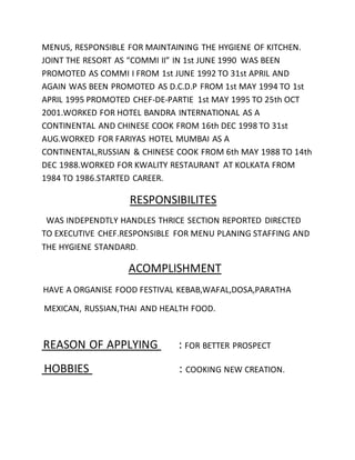MENUS, RESPONSIBLE FOR MAINTAINING THE HYGIENE OF KITCHEN.
JOINT THE RESORT AS “COMMI II” IN 1st JUNE 1990 WAS BEEN
PROMOTED AS COMMI I FROM 1st JUNE 1992 TO 31st APRIL AND
AGAIN WAS BEEN PROMOTED AS D.C.D.P FROM 1st MAY 1994 TO 1st
APRIL 1995 PROMOTED CHEF-DE-PARTIE 1st MAY 1995 TO 25th OCT
2001.WORKED FOR HOTEL BANDRA INTERNATIONAL AS A
CONTINENTAL AND CHINESE COOK FROM 16th DEC 1998 TO 31st
AUG.WORKED FOR FARIYAS HOTEL MUMBAI AS A
CONTINENTAL,RUSSIAN & CHINESE COOK FROM 6th MAY 1988 TO 14th
DEC 1988.WORKED FOR KWALITY RESTAURANT AT KOLKATA FROM
1984 TO 1986.STARTED CAREER.
RESPONSIBILITES
WAS INDEPENDTLY HANDLES THRICE SECTION REPORTED DIRECTED
TO EXECUTIVE CHEF.RESPONSIBLE FOR MENU PLANING STAFFING AND
THE HYGIENE STANDARD.
ACOMPLISHMENT
HAVE A ORGANISE FOOD FESTIVAL KEBAB,WAFAL,DOSA,PARATHA
MEXICAN, RUSSIAN,THAI AND HEALTH FOOD.
REASON OF APPLYING : FOR BETTER PROSPECT
HOBBIES : COOKING NEW CREATION.
 