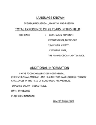 LANGUAGE KNOWN
ENGLISH,HINDI,BENGALI,MARATHI AND RUSSIAN.
TOTAL EXPERIENCE OF 28 YEARS IN THIS FIELD
REFERENCE : 1)MR.HARUN SONONNE
EXECUTIVECHEF,THERESORT
2)MR.SUNIL AWASTI.
EXECUTIVE CHEF,
THE AMBASSODOR FLIGHT SERVICE.
ADDITIONAL INFORMATION
I HAVE FOOD KNOWLEDGE IN CONTINENTAL
CHINESE,RUSSIAN,MEXICAN AND HEALTH FOOD.I AM LOOKING FOR NEW
CHALLENGES IN THE FIELD OF GOOD FOOD PREPARATION.
EXPECTED SALARY : NEGOTIABLE.
DATE: 19/01/2017
PLACE:KRISHNANAGAR
SAMPAT MUKHERJEE
 