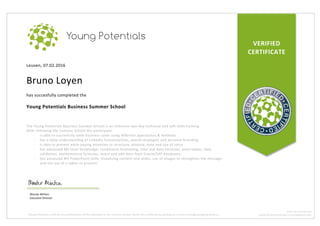 VERIFIED	
CERTIFICATE	
Leuven,	07.02.2016	
	
Bruno	Loyen	
	
has	succesfully	completed	the	
	
Young	Potentials	Business	Summer	School	
	
	
The	Young	Potentials	Business	Summer	School	is	an	intensive	two-day	technical	and	soft	skills	training.		
After	following	the	Summer	School	the	participant:	
- is	able	to	succesfully	solve	business	cases	using	different	approaches	&	methods	
- has	a	deep	understanding	of	LinkedIn	functionalities,	search	strategies	and	personal	branding	
- is	able	to	present	while	paying	attention	to	structure,	posture,	tone	and	use	of	voice	
- has	advanced	MS	Excel	knowledge:	conditional	formatting,	time	and	data	formulas,	pivot	tables,	data	
validation,	mathematical	formulas,	insert	and	edit	data	from	Oracle/SAP	databases.	
- has	advanced	MS	PowerPoint	skills:	visualizing	content	and	slides,	use	of	images	to	strengthen	the	message	
and	the	use	of	a	tablet	to	present.	
Wouter	Minten		
Executive	Director	
Young	Potentials	confirms	the	participation	of	this	individual	in	the	Summer	School.	Verify	this	certificate	by	sending	an	e-mail	to	info@youngpotentials.eu	
BTW:	BE	0524.993.791	
WWW.YOUNGPOTENTIALS.EU/SUMMERSCHOOL	
 