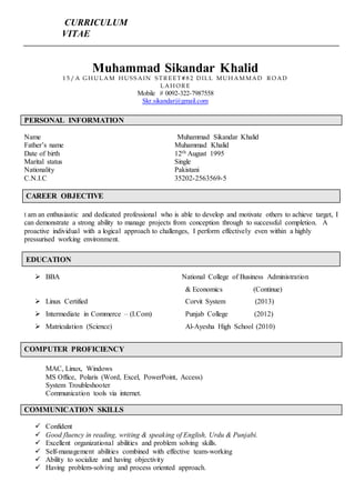 CURRICULUM
VITAE
PERSONAL INFORMATION
Name Muhammad Sikandar Khalid
Father’s name Muhammad Khalid
Date of birth 12th August 1995
Marital status Single
Nationality Pakistani
C.N.I.C 35202-2563569-5
CAREER OBJECTIVE
I am an enthusiastic and dedicated professional who is able to develop and motivate others to achieve target, I
can demonstrate a strong ability to manage projects from conception through to successful completion. A
proactive individual with a logical approach to challenges, I perform effectively even within a highly
pressurised working environment.
EDUCATION
 BBA National College of Business Administration
& Economics (Continue)
 Linux Certified Corvit System (2013)
 Intermediate in Commerce – (I.Com) Punjab College (2012)
 Matriculation (Science) Al-Ayesha High School (2010)
COMPUTER PROFICIENCY
MAC, Linux, Windows
MS Office, Polaris (Word, Excel, PowerPoint, Access)
System Troubleshooter
Communication tools via internet.
COMMUNICATION SKILLS
 Confident
 Good fluency in reading, writing & speaking of English, Urdu & Punjabi.
 Excellent organizational abilities and problem solving skills.
 Self-management abilities combined with effective team-working
 Ability to socialize and having objectivity
 Having problem-solving and process oriented approach.
Muhammad Sikandar Khalid
1 5 / A G H UL AM H US S AIN S T R E E T # 8 2 DIL L MUH AM MAD R OAD
L AH OR E
Mobile # 0092-322-7987558
Skr.sikandar@gmail.com
 