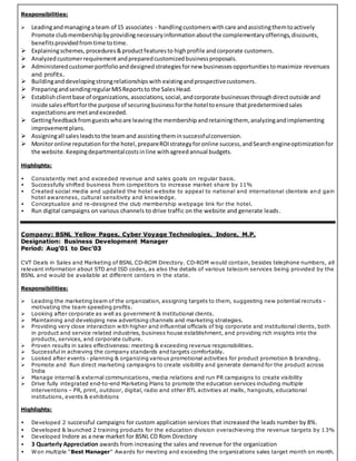 Responsibilities:
 Leadingandmanaginga team of 15 associates - handlingcustomerswith care andassistingthemtoactively
Promote clubmembershipbyprovidingnecessaryinformationaboutthe complementaryofferings,discounts,
benefitsprovidedfromtime totime.
 Explainingschemes,procedures&productfeaturesto highprofile andcorporate customers.
 Analyzedcustomerrequirement andpreparedcustomizedbusinessproposals.
 Administeredcustomerportfolioanddesignedstrategiesfornew businessesopportunitiestomaximize revenues
and profits.
 Buildinganddevelopingstrongrelationshipswith existingandprospectivecustomers.
 PreparingandsendingregularMISReportsto the SalesHead.
 Establishclientbase of organizations,associations,social,andcorporate businessesthroughdirectoutside and
inside saleseffortforthe purpose of securingbusinessforthe hotel toensure thatpredeterminedsales
expectationsare metandexceeded.
 Gettingfeedbackfromguestswhoare leaving the membership andretainingthem, analyzingandimplementing
improvementplans.
 Assigningall salesleadstothe teamand assistingtheminsuccessfulconversion.
 Monitoronline reputationforthe hotel,prepareROIstrategyforonline success,andSearchengineoptimizationfor
the website. Keepingdepartmentalcostsinline withagreedannual budgets.
Highlights:
 Consistently met and exceeded revenue and sales goals on regular basis.
 Successfully shifted business from competitors to increase market share by 11%
 Created social media and updated the hotel website to appeal to national and international clientele an d gain
hotel awareness, cultural sensitivity and knowledge.
 Conceptualize and re-designed the club membership webpage link for the hotel.
 Run digital campaigns on various channels to drive traffic on the website and generate leads.
Company: BSNL Yellow Pages, Cyber Voyage Technologies, Indore, M.P.
Designation: Business Development Manager
Period: Aug’01 to Dec’03
CVT Deals in Sales and Marketing of BSNL CD-ROM Directory. CD-ROM would contain, besides telephone numbers, all
relevant information about STD and ISD codes, as also the details of various telecom services being provided by the
BSNL and would be available at different centers in the state.
Responsibilities:
 Leading the marketing team of the organization, assigning targets to them, suggesting new potential recruits -
motivating the team speeding profits.
 Looking after corporate as well as government & institutional clients.
 Maintaining and developing new advertising channels and marketing strategies.
 Providing very close interaction with higher and influential officials of big corporate and institutional clients, both
in product and service related industries, business house establishment, and providing rich insights into the
products, services, and corporate culture.
 Proven results in sales effectiveness: meeting & exceeding revenue responsibilities.
 Successful in achieving the company standards and targets comfortably.
 Looked after events - planning & organizing various promotional activities for product promotion & branding.
 Promote and Run direct marketing campaigns to create visibility and generate demand for the product across
India
 Manage internal & external communications, media relations and run PR campaigns to create visibility
 Drive fully integrated end-to-end Marketing Plans to promote the education services including multiple
interventions – PR, print, outdoor, digital, radio and other BTL activities at malls, hangouts, educational
institutions, events & exhibitions
Highlights:
 Developed 2 successful campaigns for custom application services that increased the leads number by 8%.
 Developed & launched 2 training products for the education division overachieving the revenue targets by 13%
 Developed Indore as a new market for BSNL CD Rom Directory
 3 Quarterly Appreciation awards from increasing the sales and revenue for the organization
 Won multiple “Best Manager” Awards for meeting and exceeding the organizations sales target month on month.
 