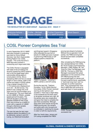 COSL Pioneer Completes Sea Trial
Welcome Ashore –
Anil D’Souza
Profile – Michael
Blease-Shepley
Further Expansion
of C-MAR America
Word Search
page 2 page 3 page 4 page 5
In early September 2010 C-MAR
Asia was involved in conducting
sea trials for China Oilfield
Services’ new Semi-Submersible
Drilling Platform the ‘COSL
Pioneer’. This is the first time C-
MAR Asia was involved in
conducting such large scale trials.
The COSL Pioneer is equipped
with state of the art drilling and
dynamic positioning (DP3) systems
and is the first deep-water semi-
submersible drilling platform
constructed in China. She is
classed by DNV and has an overall
length of 104.5 metres, width of 65
metres and depth of 36.85 metres.
It has a design draught of 9.5 -
17.75 metres and a displacement
of 27,331 - 36,402 tonnes. The
platform has a design life of 20
years and can accommodate up to
120 personnel. This rig is fitted with
six (6) 3.8MW at 720rpm, variable
speed azimuth thrusters. The
azimuth thruster is of the type
Wartsila FS3500-671NU Fixed
Pitch and is driven by a 4026V E-
motor with a capacity of 3.8MW
through a Siemens variable
frequency drive (VFD).
The sea trial was the last major
milestone before the platform is to
be delivered. James Li and CH
Leong, our Electrical Consultant
THE NEWSLETTER OF C-MAR GROUP September 2010 ISSUE 17
and Engineer based in Singapore
office attended the sea trial on
behalf of C-MAR and were involved
in performing FMEA tests on DP
related systems onboard the
platform.
FMEA in progress – showing C-
MAR’s James Li and CH Leong
During the sea trial, “Typhoon
Kompasu” hit the Yellow Sea but
fortunately, COSL Pioneer received
warning on the typhoon and
avoided it. There was a slight delay
in the schedule but the team spirit
of all parties remained very high. All
the parties were very cooperative
and gave their best to complete the
sea trials successfully. Although
there were some issues during the
FMEA proving test, the vendors
and yards were very focused and
co-ordinated in resolving the issues
in order to fulfil the requirements.
After four hectic days, James and
CH Leong completed the FMEA
proving test ahead of schedule.
Without the co-operation from all
parties, the FMEA proving test
would not have been completed
successfully.
After completing the FMEA proving
test, representatives from COSL,
Mr. Rune Forselv (Commissioning
Manager), CIMC Raffles, Mr. Yan
Yong Jun (Sea Trail Manager) and
DNV Mr. Thomas Lo (DNV Site
Manager) expressed their great
satisfaction on the outcome of the
DP FMEA proving trial and
commented highly on James and
his team’s performance, specifically
in “technical know how” and “co-
ordination & conflict resolution
skill”. They expressed their wish
that C-MAR Asia will continue to
work with them in future projects.
COSL Pioneer back to yard, after
successful trial
 