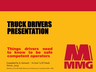 Members of the Minmetals Resources Limited group of companies (HKEx: 1208)
TRUCK DRIVERS
PRESENTATION
Things drivers need
to know to be safe
competent operators
Compiled by S. Gerrard – ‘A Crew’ L/H Truck
Driver_2013
 