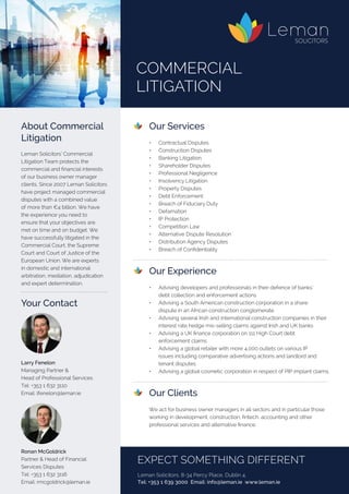 Our Services
	 •	 Contractual Disputes	
	 •	 Construction Disputes	
	 •	 Banking Litigation
	 •	 Shareholder Disputes	
	 •	 Professional Negligence	
	 •	 Insolvency Litigation
	 •	 Property Disputes	
	 •	 Debt Enforcement	
	 •	 Breach of Fiduciary Duty
	 •	 Defamation	
	 •	 IP Protection	
	 •	 Competition Law
	 •	 Alternative Dispute Resolution	
	 •	 Distribution Agency Disputes	
	 •	 Breach of Confidentiality
	 Our Experience
	 •	 Advising developers and professionals in their defence of banks’
	 debt collection and enforcement actions
	 •	 Advising a South American construction corporation in a share
	 dispute in an African construction conglomerate
	 •	 Advising several Irish and international construction companies in their 	
	 interest rate hedge mis-selling claims against Irish and UK banks
	 •	 Advising a UK finance corporation on 111 High Court debt
	 enforcement claims
	 •	 Advising a global retailer with more 4,000 outlets on various IP
	 issues including comparative advertising actions and landlord and
	 tenant disputes
	 •	 Advising a global cosmetic corporation in respect of PIP implant claims.
	 Our Clients
	
	 We act for business owner managers in all sectors and in particular those
working in development, construction, fintech, accounting and other
professional services and alternative finance.
About Commercial
Litigation
Leman Solicitors’ Commercial
Litigation Team protects the
commercial and financial interests
of our business owner manager
clients. Since 2007 Leman Solicitors
have project managed commercial
disputes with a combined value
of more than €4 billion. We have
the experience you need to
ensure that your objectives are
met on time and on budget. We
have successfully litigated in the
Commercial Court, the Supreme
Court and Court of Justice of the
European Union. We are experts
in domestic and international
arbitration, mediation, adjudication
and expert determination.
Commercial 
Litigation
EXPECT SOMETHING DIFFERENT
Leman Solicitors, 8-34 Percy Place, Dublin 4.
Tel: +353 1 639 3000 Email: info@leman.ie www.leman.ie
Larry Fenelon
Managing Partner &
Head of Professional Services	 	
Tel: +353 1 632 3110	 	 	
Email: lfenelon@leman.ie
Ronan McGoldrick
Partner & Head of Financial
Services Disputes
Tel: +353 1 632 3116
Email: rmcgoldrick@leman.ie
Your Contact
 
