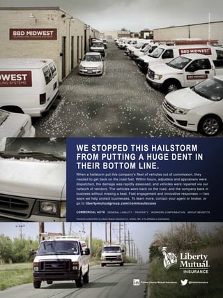Follow Liberty Mutual Insurance. @lmbizinsurance
Insurance underwritten by Liberty Mutual Insurance Co., Boston, MA, or its affiliates or subsidiaries.
COMMERCIAL AUTO GENERAL LIABILITY PROPERTY WORKERS COMPENSATION GROUP BENEFITS
When a hailstorm put this company’s fleet of vehicles out of commission, they
needed to get back on the road fast. Within hours, adjusters and appraisers were
dispatched, the damage was rapidly assessed, and vehicles were repaired via our
network of vendors. The vehicles were back on the road, and the company back in
business without missing a beat. Fast engagement and innovative responses — two
ways we help protect businesses. To learn more, contact your agent or broker, or
go to libertymutualgroup.com/commautocase
WE STOPPED THIS HAILSTORM
FROM PUTTING A HUGE DENT IN
THEIR BOTTOM LINE.
©2012LibertyMutualInsurance
 