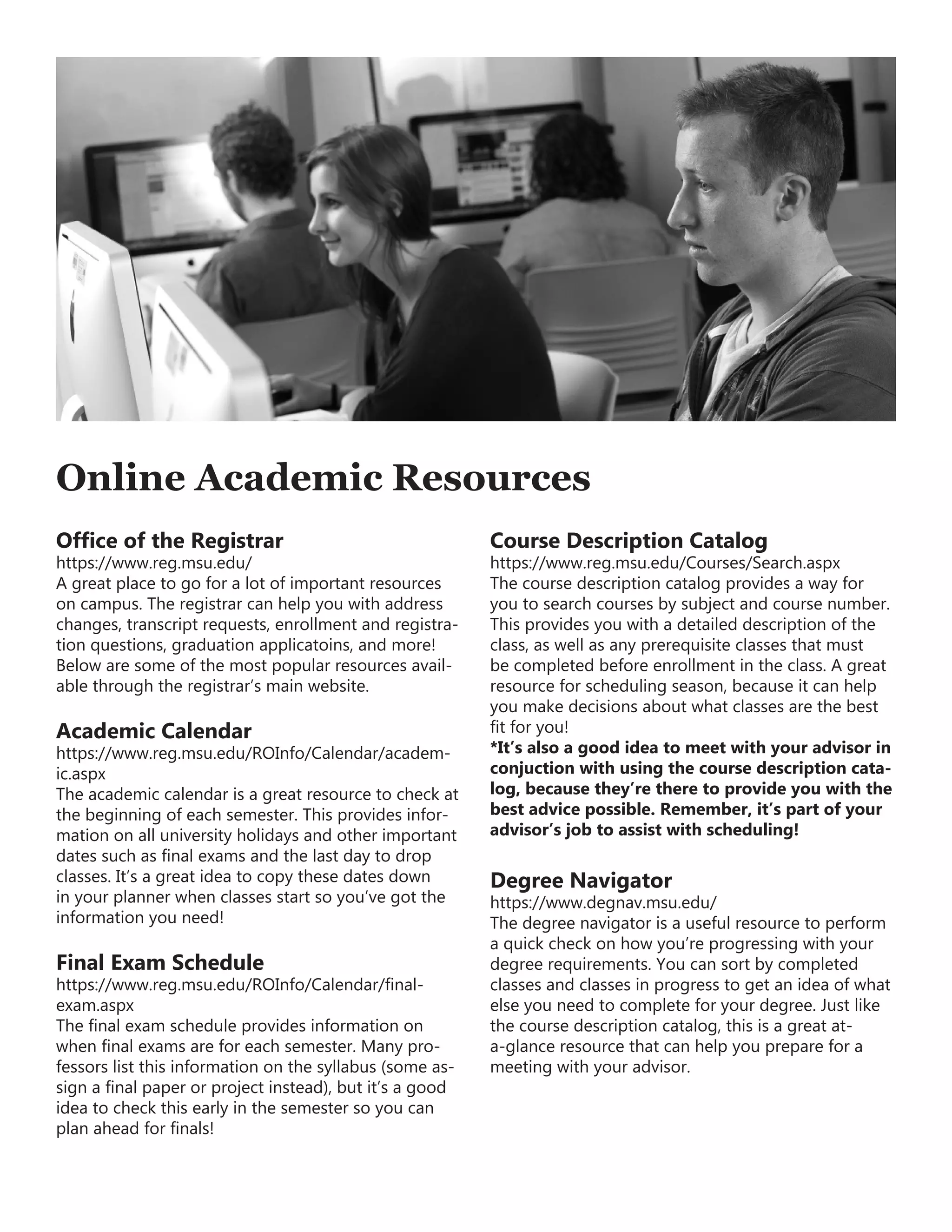 Online Academic Resources
Office of the Registrar
https://www.reg.msu.edu/
A great place to go for a lot of important resources
on campus. The registrar can help you with address
changes, transcript requests, enrollment and registra-
tion questions, graduation applicatoins, and more!
Below are some of the most popular resources avail-
able through the registrar’s main website.
Academic Calendar
https://www.reg.msu.edu/ROInfo/Calendar/academ-
ic.aspx
The academic calendar is a great resource to check at
the beginning of each semester. This provides infor-
mation on all university holidays and other important
dates such as final exams and the last day to drop
classes. It’s a great idea to copy these dates down
in your planner when classes start so you’ve got the
information you need!
Final Exam Schedule
https://www.reg.msu.edu/ROInfo/Calendar/final-
exam.aspx
The final exam schedule provides information on
when final exams are for each semester. Many pro-
fessors list this information on the syllabus (some as-
sign a final paper or project instead), but it’s a good
idea to check this early in the semester so you can
plan ahead for finals!
Course Description Catalog
https://www.reg.msu.edu/Courses/Search.aspx
The course description catalog provides a way for
you to search courses by subject and course number.
This provides you with a detailed description of the
class, as well as any prerequisite classes that must
be completed before enrollment in the class. A great
resource for scheduling season, because it can help
you make decisions about what classes are the best
fit for you!
*It’s also a good idea to meet with your advisor in
conjuction with using the course description cata-
log, because they’re there to provide you with the
best advice possible. Remember, it’s part of your
advisor’s job to assist with scheduling!
Degree Navigator
https://www.degnav.msu.edu/
The degree navigator is a useful resource to perform
a quick check on how you’re progressing with your
degree requirements. You can sort by completed
classes and classes in progress to get an idea of what
else you need to complete for your degree. Just like
the course description catalog, this is a great at-
a-glance resource that can help you prepare for a
meeting with your advisor.
 