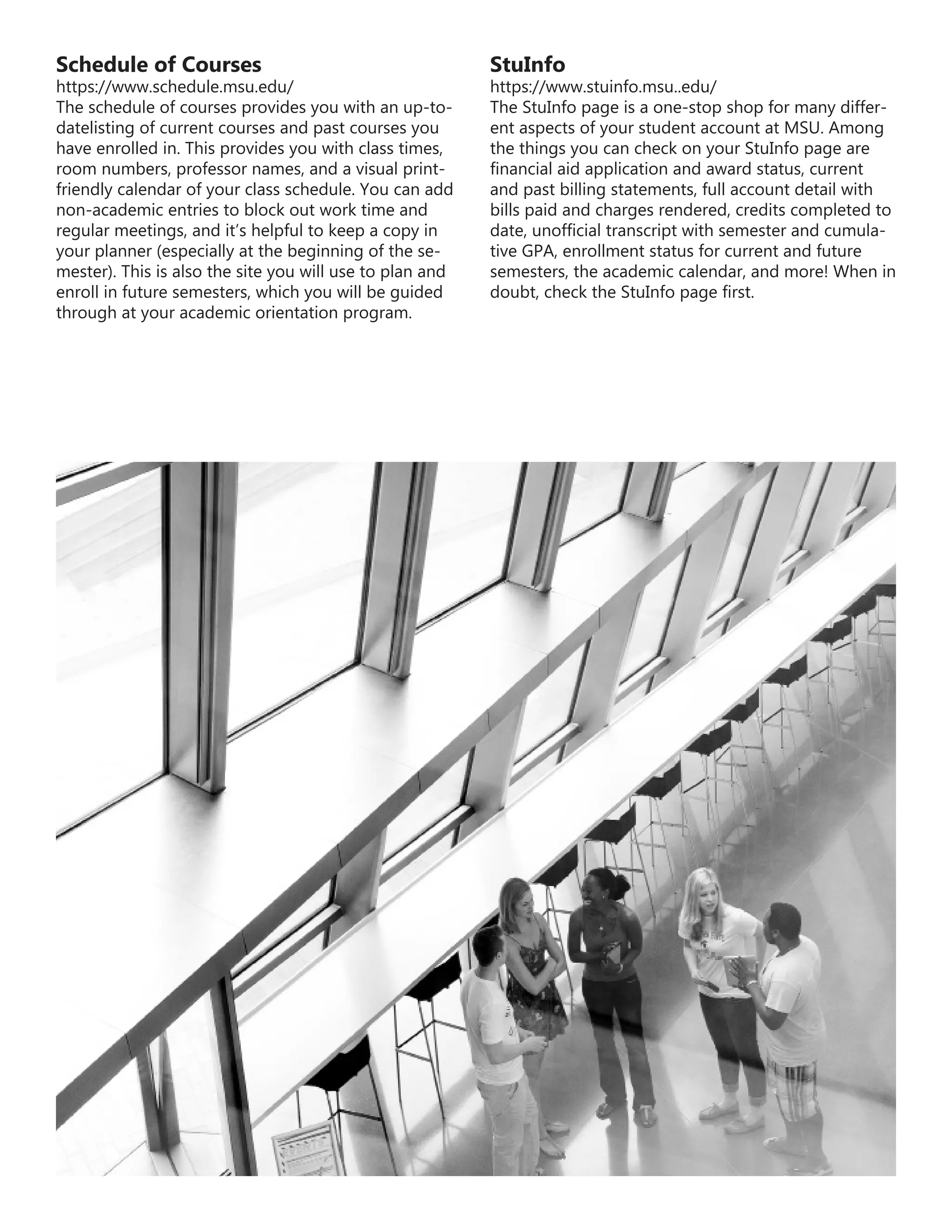 Schedule of Courses
https://www.schedule.msu.edu/
The schedule of courses provides you with an up-to-
datelisting of current courses and past courses you
have enrolled in. This provides you with class times,
room numbers, professor names, and a visual print-
friendly calendar of your class schedule. You can add
non-academic entries to block out work time and
regular meetings, and it’s helpful to keep a copy in
your planner (especially at the beginning of the se-
mester). This is also the site you will use to plan and
enroll in future semesters, which you will be guided
through at your academic orientation program.
StuInfo
https://www.stuinfo.msu..edu/
The StuInfo page is a one-stop shop for many differ-
ent aspects of your student account at MSU. Among
the things you can check on your StuInfo page are
financial aid application and award status, current
and past billing statements, full account detail with
bills paid and charges rendered, credits completed to
date, unofficial transcript with semester and cumula-
tive GPA, enrollment status for current and future
semesters, the academic calendar, and more! When in
doubt, check the StuInfo page first.
 