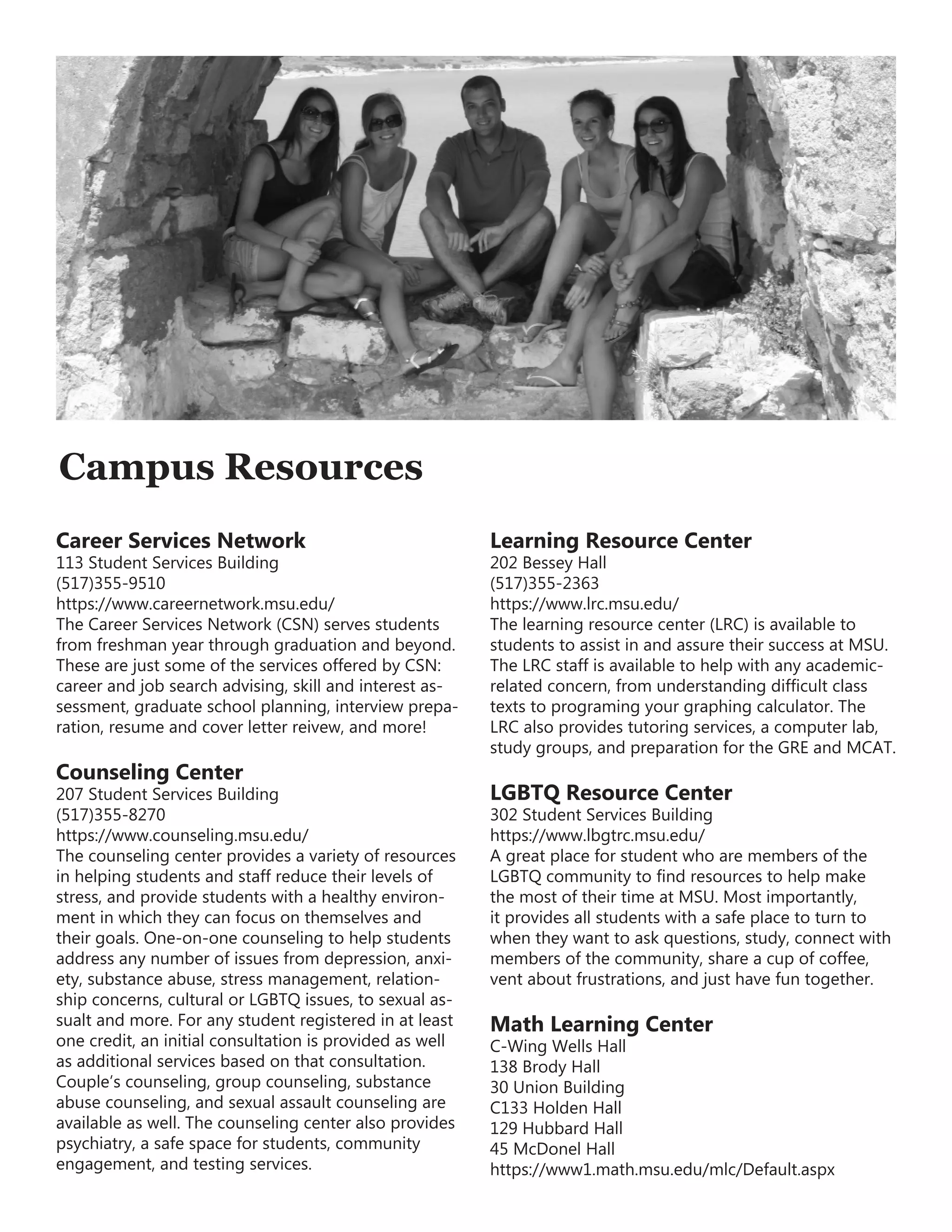 Campus Resources
Career Services Network
113 Student Services Building
(517)355-9510
https://www.careernetwork.msu.edu/
The Career Services Network (CSN) serves students
from freshman year through graduation and beyond.
These are just some of the services offered by CSN:
career and job search advising, skill and interest as-
sessment, graduate school planning, interview prepa-
ration, resume and cover letter reivew, and more!
Counseling Center
207 Student Services Building
(517)355-8270
https://www.counseling.msu.edu/
The counseling center provides a variety of resources
in helping students and staff reduce their levels of
stress, and provide students with a healthy environ-
ment in which they can focus on themselves and
their goals. One-on-one counseling to help students
address any number of issues from depression, anxi-
ety, substance abuse, stress management, relation-
ship concerns, cultural or LGBTQ issues, to sexual as-
sualt and more. For any student registered in at least
one credit, an initial consultation is provided as well
as additional services based on that consultation.
Couple’s counseling, group counseling, substance
abuse counseling, and sexual assault counseling are
available as well. The counseling center also provides
psychiatry, a safe space for students, community
engagement, and testing services.
Learning Resource Center
202 Bessey Hall
(517)355-2363
https://www.lrc.msu.edu/
The learning resource center (LRC) is available to
students to assist in and assure their success at MSU.
The LRC staff is available to help with any academic-
related concern, from understanding difficult class
texts to programing your graphing calculator. The
LRC also provides tutoring services, a computer lab,
study groups, and preparation for the GRE and MCAT.
LGBTQ Resource Center
302 Student Services Building
https://www.lbgtrc.msu.edu/
A great place for student who are members of the
LGBTQ community to find resources to help make
the most of their time at MSU. Most importantly,
it provides all students with a safe place to turn to
when they want to ask questions, study, connect with
members of the community, share a cup of coffee,
vent about frustrations, and just have fun together.
Math Learning Center
C-Wing Wells Hall
138 Brody Hall
30 Union Building
C133 Holden Hall
129 Hubbard Hall
45 McDonel Hall
https://www1.math.msu.edu/mlc/Default.aspx
 