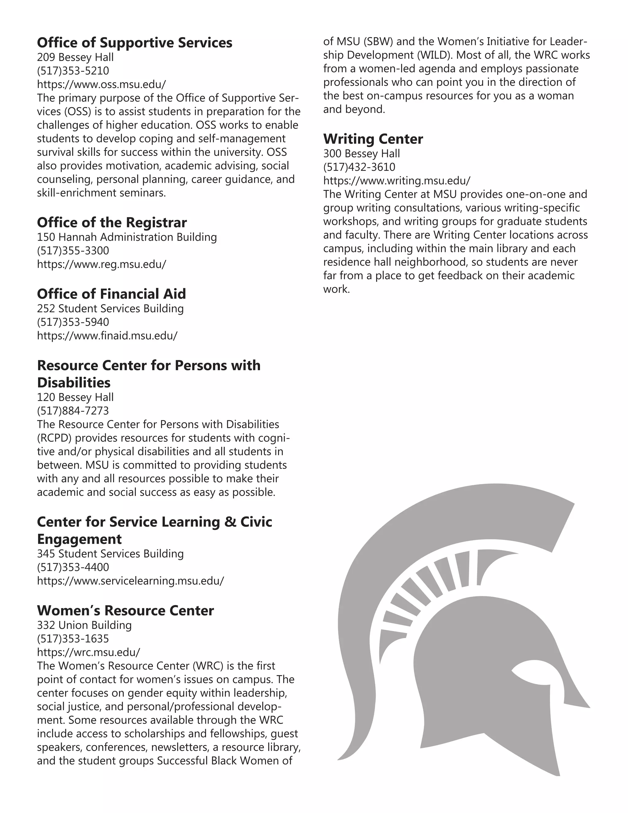 Office of Supportive Services
209 Bessey Hall
(517)353-5210
https://www.oss.msu.edu/
The primary purpose of the Office of Supportive Ser-
vices (OSS) is to assist students in preparation for the
challenges of higher education. OSS works to enable
students to develop coping and self-management
survival skills for success within the university. OSS
also provides motivation, academic advising, social
counseling, personal planning, career guidance, and
skill-enrichment seminars.
Office of the Registrar
150 Hannah Administration Building
(517)355-3300
https://www.reg.msu.edu/
Office of Financial Aid
252 Student Services Building
(517)353-5940
https://www.finaid.msu.edu/
Resource Center for Persons with
Disabilities
120 Bessey Hall
(517)884-7273
The Resource Center for Persons with Disabilities
(RCPD) provides resources for students with cogni-
tive and/or physical disabilities and all students in
between. MSU is committed to providing students
with any and all resources possible to make their
academic and social success as easy as possible.
Center for Service Learning & Civic
Engagement
345 Student Services Building
(517)353-4400
https://www.servicelearning.msu.edu/
Women’s Resource Center
332 Union Building
(517)353-1635
https://wrc.msu.edu/
The Women’s Resource Center (WRC) is the first
point of contact for women’s issues on campus. The
center focuses on gender equity within leadership,
social justice, and personal/professional develop-
ment. Some resources available through the WRC
include access to scholarships and fellowships, guest
speakers, conferences, newsletters, a resource library,
and the student groups Successful Black Women of
of MSU (SBW) and the Women’s Initiative for Leader-
ship Development (WILD). Most of all, the WRC works
from a women-led agenda and employs passionate
professionals who can point you in the direction of
the best on-campus resources for you as a woman
and beyond.
Writing Center
300 Bessey Hall
(517)432-3610
https://www.writing.msu.edu/
The Writing Center at MSU provides one-on-one and
group writing consultations, various writing-specific
workshops, and writing groups for graduate students
and faculty. There are Writing Center locations across
campus, including within the main library and each
residence hall neighborhood, so students are never
far from a place to get feedback on their academic
work.
 