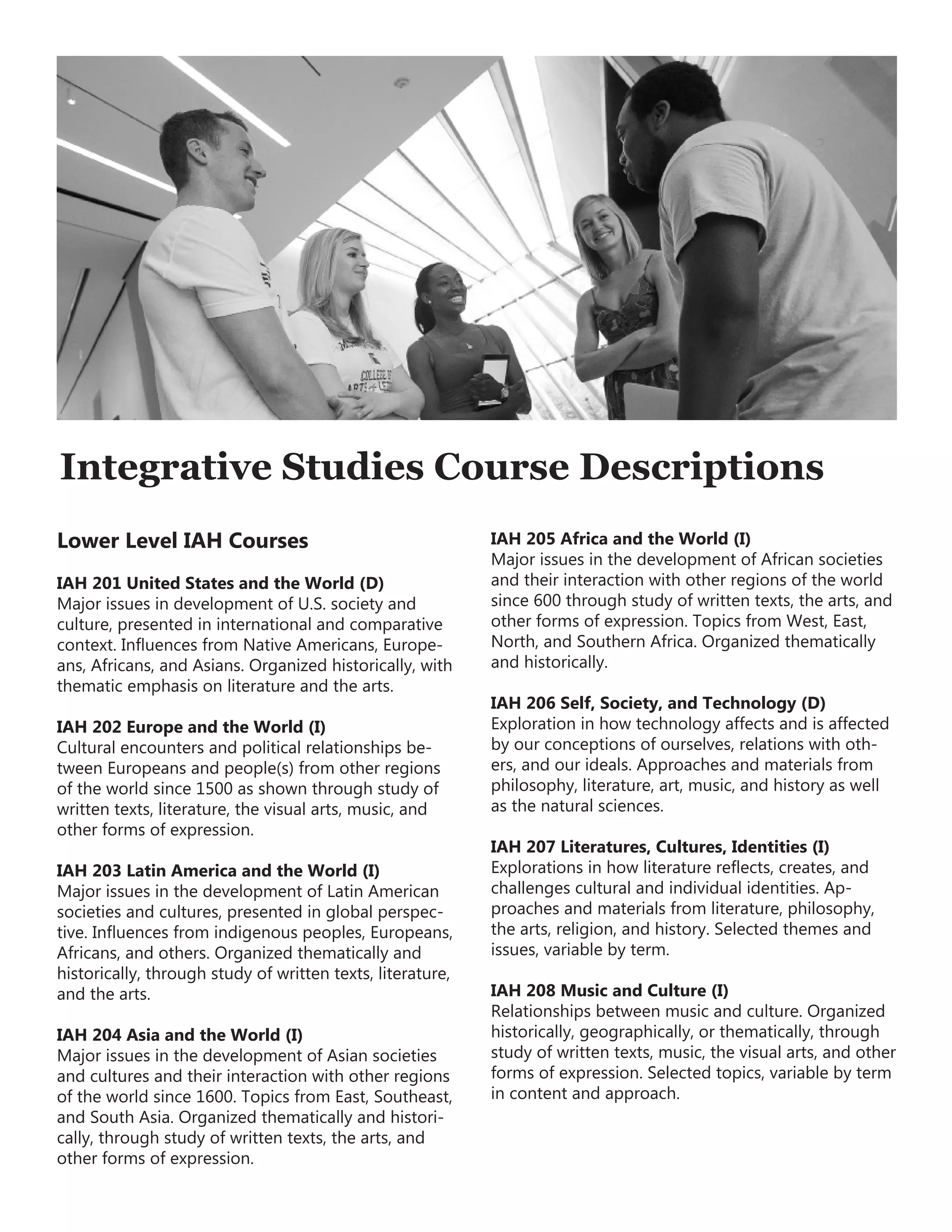 Integrative Studies Course Descriptions
Lower Level IAH Courses
IAH 201 United States and the World (D)
Major issues in development of U.S. society and
culture, presented in international and comparative
context. Influences from Native Americans, Europe-
ans, Africans, and Asians. Organized historically, with
thematic emphasis on literature and the arts.
IAH 202 Europe and the World (I)
Cultural encounters and political relationships be-
tween Europeans and people(s) from other regions
of the world since 1500 as shown through study of
written texts, literature, the visual arts, music, and
other forms of expression.
IAH 203 Latin America and the World (I)
Major issues in the development of Latin American
societies and cultures, presented in global perspec-
tive. Influences from indigenous peoples, Europeans,
Africans, and others. Organized thematically and
historically, through study of written texts, literature,
and the arts.
IAH 204 Asia and the World (I)
Major issues in the development of Asian societies
and cultures and their interaction with other regions
of the world since 1600. Topics from East, Southeast,
and South Asia. Organized thematically and histori-
cally, through study of written texts, the arts, and
other forms of expression.
IAH 205 Africa and the World (I)
Major issues in the development of African societies
and their interaction with other regions of the world
since 600 through study of written texts, the arts, and
other forms of expression. Topics from West, East,
North, and Southern Africa. Organized thematically
and historically.
IAH 206 Self, Society, and Technology (D)
Exploration in how technology affects and is affected
by our conceptions of ourselves, relations with oth-
ers, and our ideals. Approaches and materials from
philosophy, literature, art, music, and history as well
as the natural sciences.
IAH 207 Literatures, Cultures, Identities (I)
Explorations in how literature reflects, creates, and
challenges cultural and individual identities. Ap-
proaches and materials from literature, philosophy,
the arts, religion, and history. Selected themes and
issues, variable by term.
IAH 208 Music and Culture (I)
Relationships between music and culture. Organized
historically, geographically, or thematically, through
study of written texts, music, the visual arts, and other
forms of expression. Selected topics, variable by term
in content and approach.
 