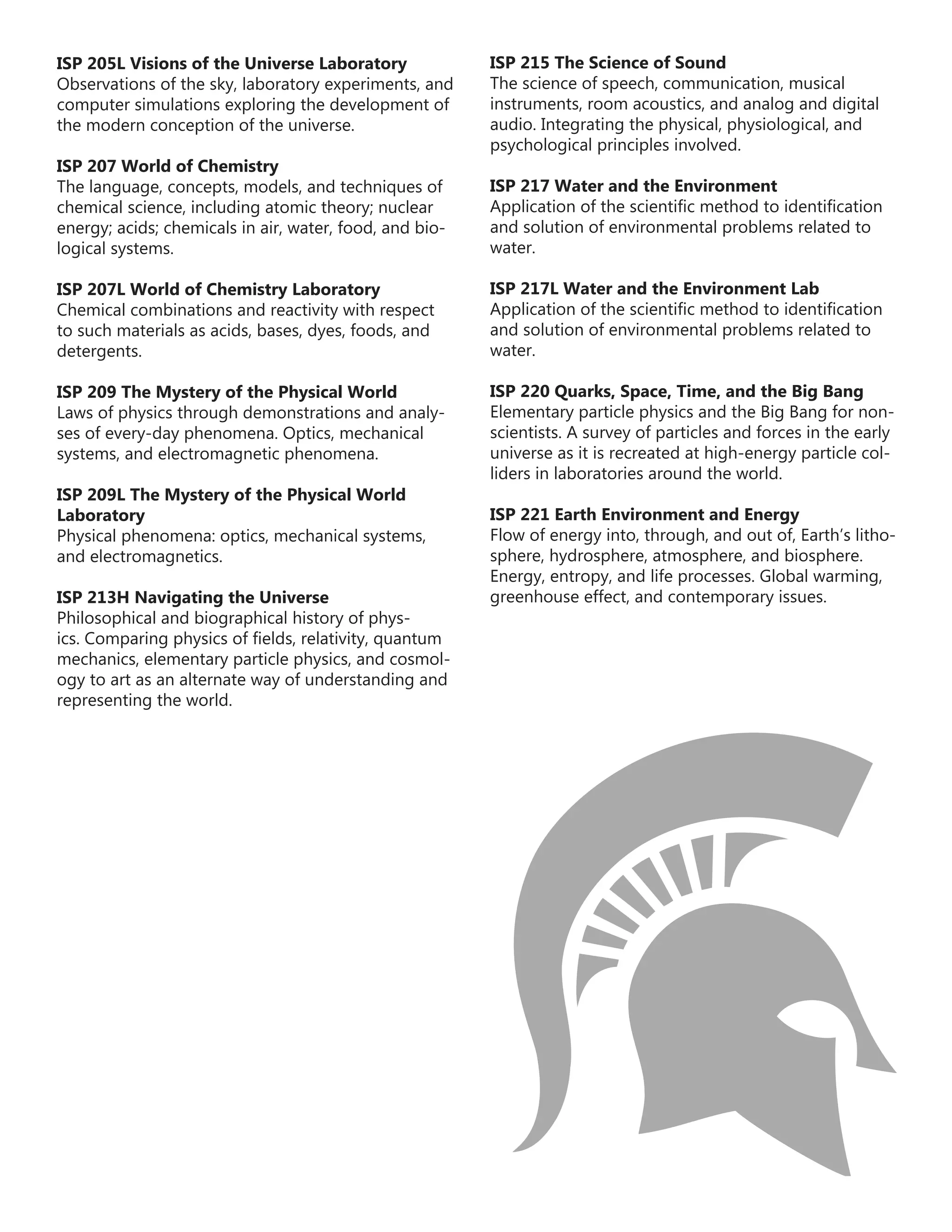 ISP 205L Visions of the Universe Laboratory
Observations of the sky, laboratory experiments, and
computer simulations exploring the development of
the modern conception of the universe.
ISP 207 World of Chemistry
The language, concepts, models, and techniques of
chemical science, including atomic theory; nuclear
energy; acids; chemicals in air, water, food, and bio-
logical systems.
ISP 207L World of Chemistry Laboratory
Chemical combinations and reactivity with respect
to such materials as acids, bases, dyes, foods, and
detergents.
ISP 209 The Mystery of the Physical World
Laws of physics through demonstrations and analy-
ses of every-day phenomena. Optics, mechanical
systems, and electromagnetic phenomena.
ISP 209L The Mystery of the Physical World
Laboratory
Physical phenomena: optics, mechanical systems,
and electromagnetics.
ISP 213H Navigating the Universe
Philosophical and biographical history of phys-
ics. Comparing physics of fields, relativity, quantum
mechanics, elementary particle physics, and cosmol-
ogy to art as an alternate way of understanding and
representing the world.
ISP 215 The Science of Sound
The science of speech, communication, musical
instruments, room acoustics, and analog and digital
audio. Integrating the physical, physiological, and
psychological principles involved.
ISP 217 Water and the Environment
Application of the scientific method to identification
and solution of environmental problems related to
water.
ISP 217L Water and the Environment Lab
Application of the scientific method to identification
and solution of environmental problems related to
water.
ISP 220 Quarks, Space, Time, and the Big Bang
Elementary particle physics and the Big Bang for non-
scientists. A survey of particles and forces in the early
universe as it is recreated at high-energy particle col-
liders in laboratories around the world.
ISP 221 Earth Environment and Energy
Flow of energy into, through, and out of, Earth’s litho-
sphere, hydrosphere, atmosphere, and biosphere.
Energy, entropy, and life processes. Global warming,
greenhouse effect, and contemporary issues.
 
