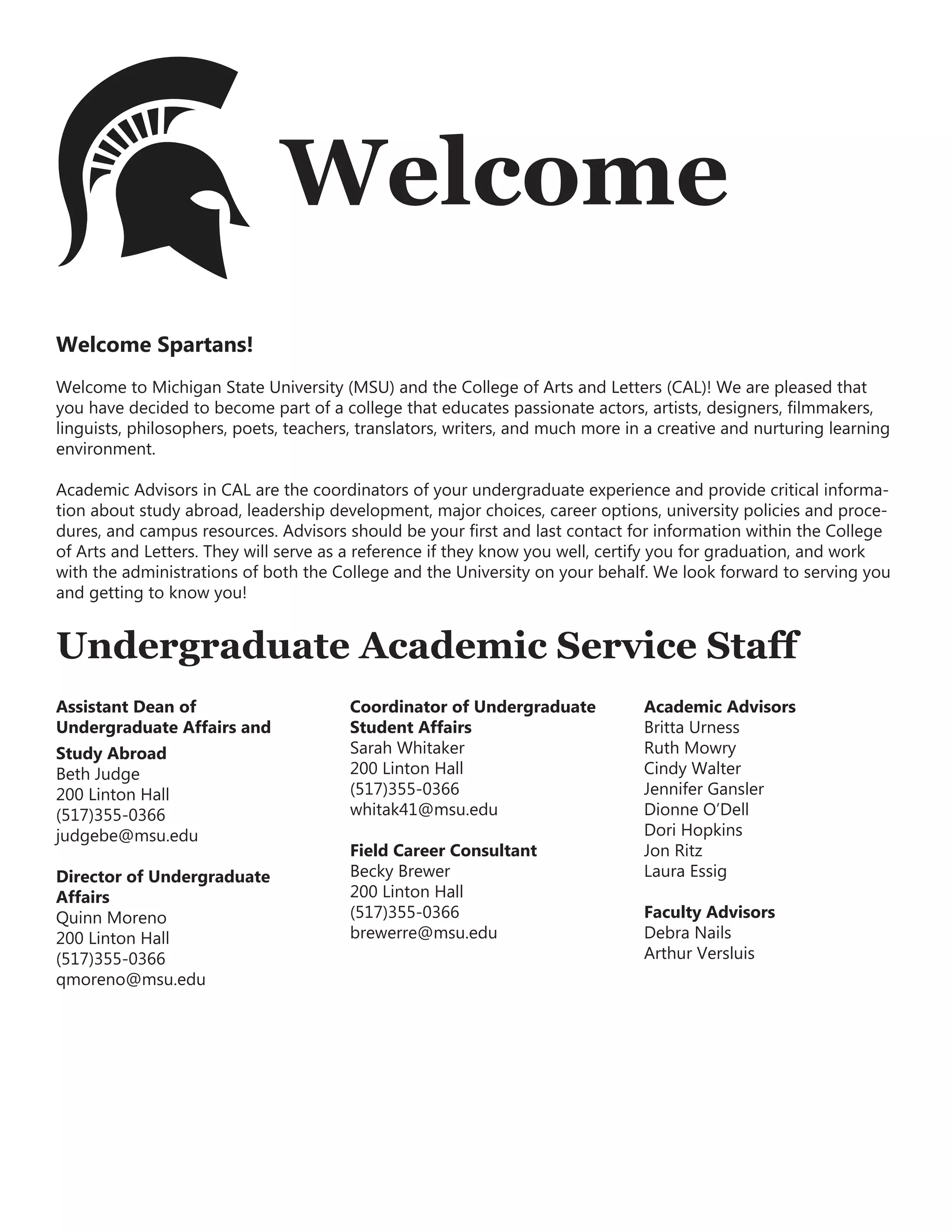 Welcome
Welcome Spartans!
Welcome to Michigan State University (MSU) and the College of Arts and Letters (CAL)! We are pleased that
you have decided to become part of a college that educates passionate actors, artists, designers, filmmakers,
linguists, philosophers, poets, teachers, translators, writers, and much more in a creative and nurturing learning
environment.
Academic Advisors in CAL are the coordinators of your undergraduate experience and provide critical informa-
tion about study abroad, leadership development, major choices, career options, university policies and proce-
dures, and campus resources. Advisors should be your first and last contact for information within the College
of Arts and Letters. They will serve as a reference if they know you well, certify you for graduation, and work
with the administrations of both the College and the University on your behalf. We look forward to serving you
and getting to know you!
Undergraduate Academic Service Staff
Assistant Dean of
Undergraduate Affairs and
Study Abroad
Beth Judge
200 Linton Hall
(517)355-0366
judgebe@msu.edu
Director of Undergraduate
Affairs
Quinn Moreno
200 Linton Hall
(517)355-0366
qmoreno@msu.edu
Coordinator of Undergraduate
Student Affairs
Sarah Whitaker
200 Linton Hall
(517)355-0366
whitak41@msu.edu
Field Career Consultant
Becky Brewer
200 Linton Hall
(517)355-0366
brewerre@msu.edu
Academic Advisors
Britta Urness
Ruth Mowry
Cindy Walter
Jennifer Gansler
Dionne O’Dell
Dori Hopkins
Jon Ritz
Laura Essig
Faculty Advisors
Debra Nails
Arthur Versluis
 