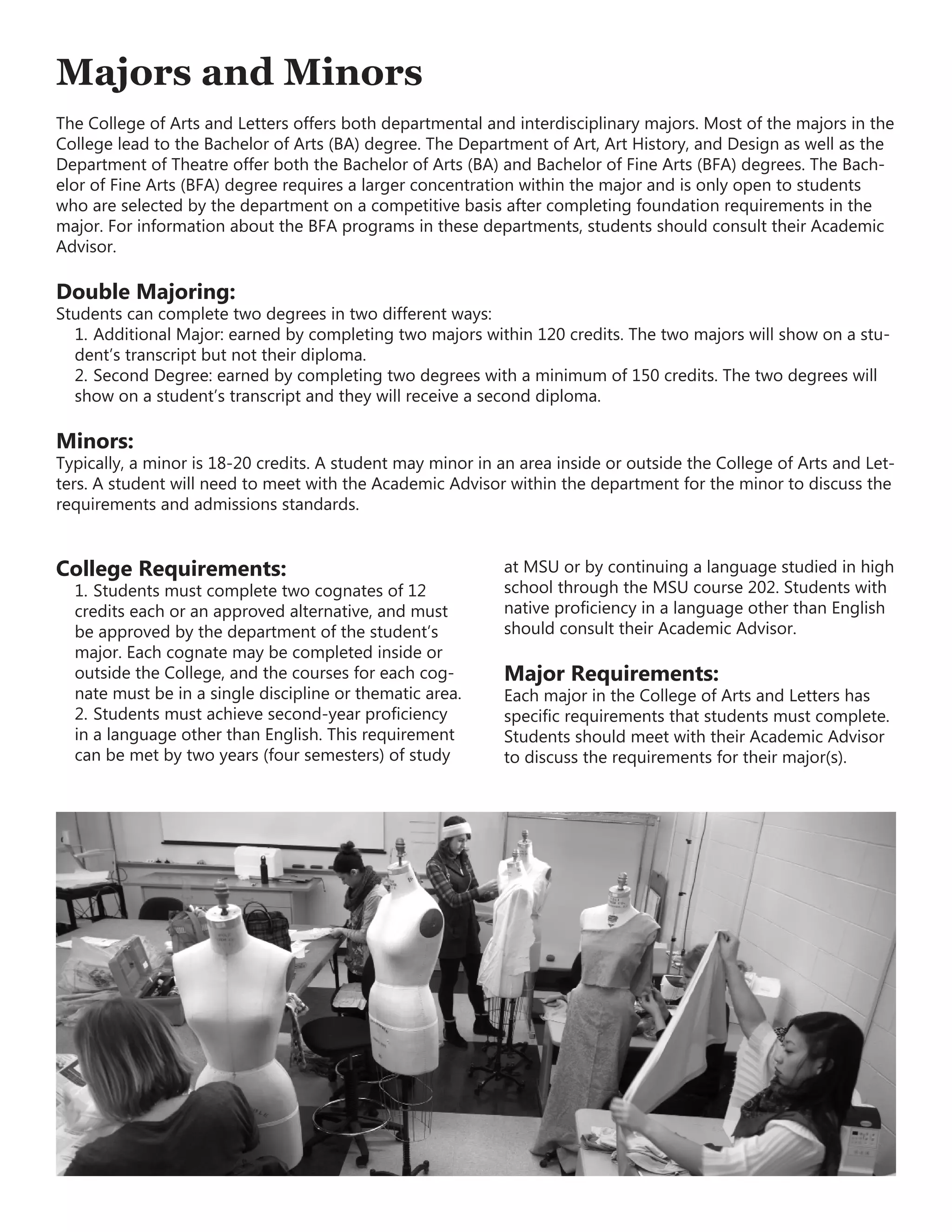 Majors and Minors
The College of Arts and Letters offers both departmental and interdisciplinary majors. Most of the majors in the
College lead to the Bachelor of Arts (BA) degree. The Department of Art, Art History, and Design as well as the
Department of Theatre offer both the Bachelor of Arts (BA) and Bachelor of Fine Arts (BFA) degrees. The Bach-
elor of Fine Arts (BFA) degree requires a larger concentration within the major and is only open to students
who are selected by the department on a competitive basis after completing foundation requirements in the
major. For information about the BFA programs in these departments, students should consult their Academic
Advisor.
Double Majoring:
Students can complete two degrees in two different ways:
1.	Additional Major: earned by completing two majors within 120 credits. The two majors will show on a stu-
dent’s transcript but not their diploma.
2.	Second Degree: earned by completing two degrees with a minimum of 150 credits. The two degrees will
show on a student’s transcript and they will receive a second diploma.
Minors:
Typically, a minor is 18-20 credits. A student may minor in an area inside or outside the College of Arts and Let-
ters. A student will need to meet with the Academic Advisor within the department for the minor to discuss the
requirements and admissions standards.
College Requirements:
1.	Students must complete two cognates of 12
credits each or an approved alternative, and must
be approved by the department of the student’s
major. Each cognate may be completed inside or
outside the College, and the courses for each cog-
nate must be in a single discipline or thematic area.
2.	Students must achieve second-year proficiency
in a language other than English. This requirement
can be met by two years (four semesters) of study
at MSU or by continuing a language studied in high
school through the MSU course 202. Students with
native proficiency in a language other than English
should consult their Academic Advisor.
Major Requirements:
Each major in the College of Arts and Letters has
specific requirements that students must complete.
Students should meet with their Academic Advisor
to discuss the requirements for their major(s).
 