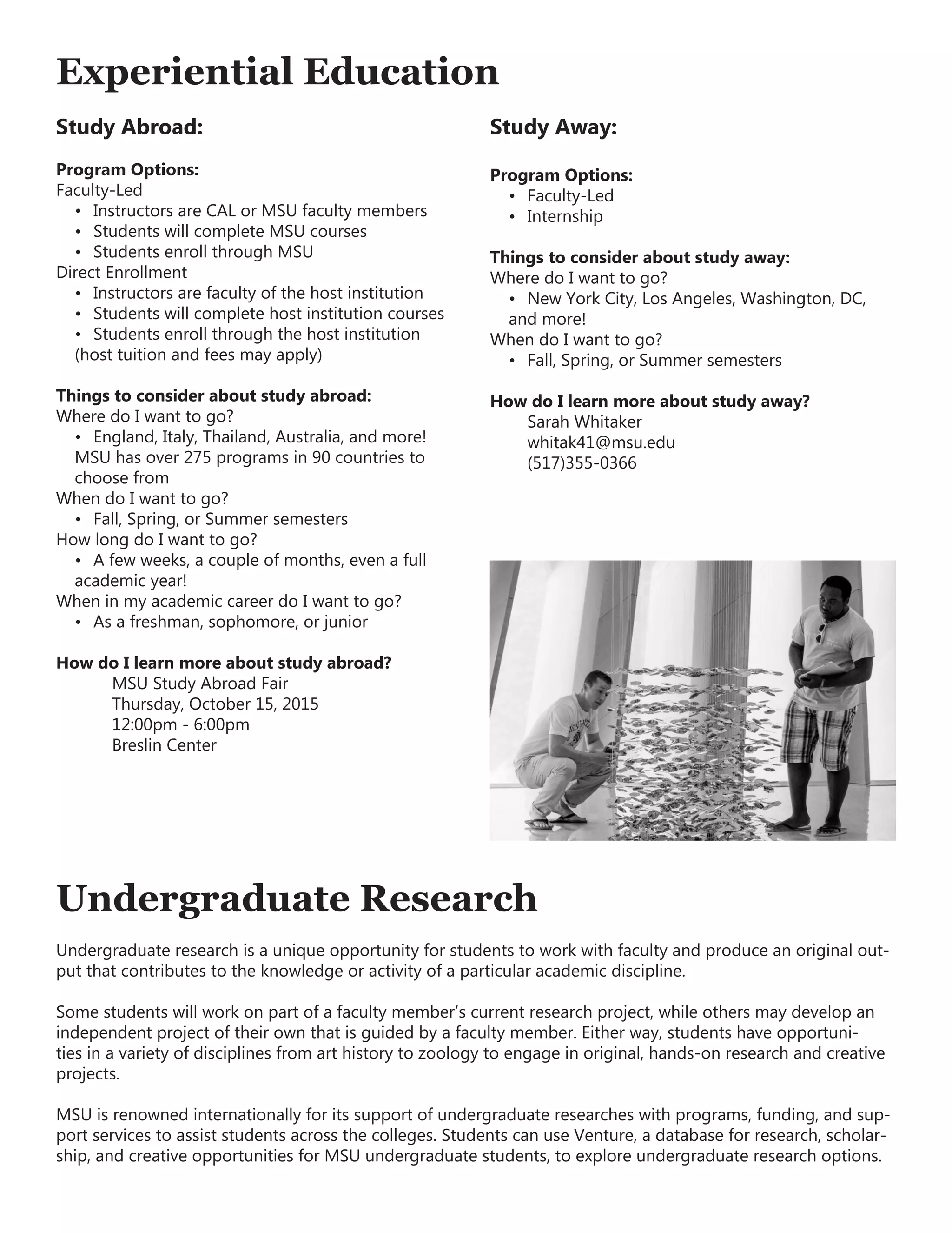 Experiential Education
Study Abroad:
Program Options:
Faculty-Led
•	 Instructors are CAL or MSU faculty members
•	 Students will complete MSU courses
•	 Students enroll through MSU
Direct Enrollment
•	 Instructors are faculty of the host institution
•	 Students will complete host institution courses
•	 Students enroll through the host institution
(host tuition and fees may apply)
Things to consider about study abroad:
Where do I want to go?
•	 England, Italy, Thailand, Australia, and more!
MSU has over 275 programs in 90 countries to
choose from
When do I want to go?
•	 Fall, Spring, or Summer semesters
How long do I want to go?
•	 A few weeks, a couple of months, even a full
academic year!
When in my academic career do I want to go?
•	 As a freshman, sophomore, or junior
How do I learn more about study abroad?
	 MSU Study Abroad Fair
	 Thursday, October 15, 2015
	 12:00pm - 6:00pm
	 Breslin Center
Study Away:
Program Options:
•	 Faculty-Led
•	 Internship
Things to consider about study away:
Where do I want to go?
•	 New York City, Los Angeles, Washington, DC,
and more!
When do I want to go?
•	 Fall, Spring, or Summer semesters
How do I learn more about study away?
	 Sarah Whitaker
	whitak41@msu.edu
	(517)355-0366
Undergraduate Research
Undergraduate research is a unique opportunity for students to work with faculty and produce an original out-
put that contributes to the knowledge or activity of a particular academic discipline.
Some students will work on part of a faculty member’s current research project, while others may develop an
independent project of their own that is guided by a faculty member. Either way, students have opportuni-
ties in a variety of disciplines from art history to zoology to engage in original, hands-on research and creative
projects.
MSU is renowned internationally for its support of undergraduate researches with programs, funding, and sup-
port services to assist students across the colleges. Students can use Venture, a database for research, scholar-
ship, and creative opportunities for MSU undergraduate students, to explore undergraduate research options.
 