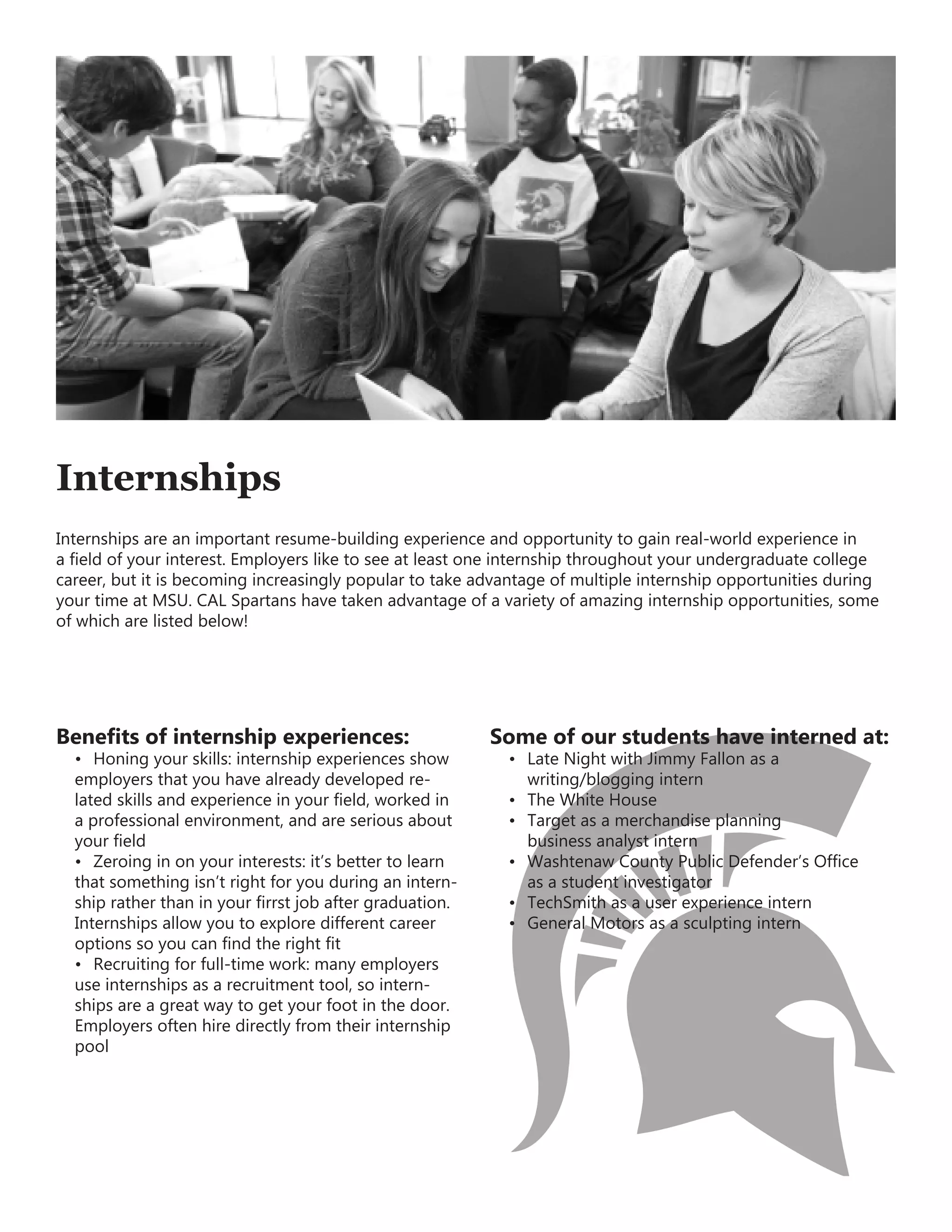 Benefits of internship experiences:
•	 Honing your skills: internship experiences show
employers that you have already developed re-
lated skills and experience in your field, worked in
a professional environment, and are serious about
your field
•	 Zeroing in on your interests: it’s better to learn
that something isn’t right for you during an intern-
ship rather than in your firrst job after graduation.
Internships allow you to explore different career
options so you can find the right fit
•	 Recruiting for full-time work: many employers
use internships as a recruitment tool, so intern-
ships are a great way to get your foot in the door.
Employers often hire directly from their internship
pool
Some of our students have interned at:
•	 Late Night with Jimmy Fallon as a
	 writing/blogging intern
•	 The White House
•	 Target as a merchandise planning
	 business analyst intern
•	 Washtenaw County Public Defender’s Office
	 as a student investigator
•	 TechSmith as a user experience intern
•	 General Motors as a sculpting intern
Internships
Internships are an important resume-building experience and opportunity to gain real-world experience in
a field of your interest. Employers like to see at least one internship throughout your undergraduate college
career, but it is becoming increasingly popular to take advantage of multiple internship opportunities during
your time at MSU. CAL Spartans have taken advantage of a variety of amazing internship opportunities, some
of which are listed below!
 