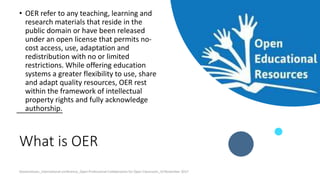 What is OER
• OER refer to any teaching, learning and
research materials that reside in the
public domain or have been released
under an open license that permits no-
cost access, use, adaptation and
redistribution with no or limited
restrictions. While offering education
systems a greater flexibility to use, share
and adapt quality resources, OER rest
within the framework of intellectual
property rights and fully acknowledge
authorship.
Ossiannilsson_International conference_Open Professional Collaboration for Open Classroom_10 November 2017
 